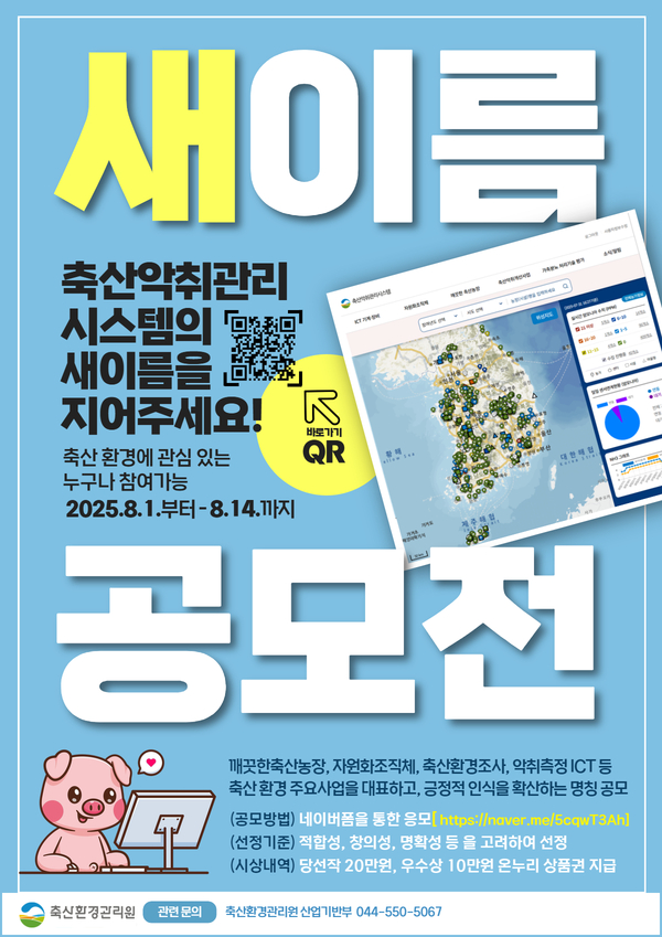 새이름 공모전 축산악취관리 시스템의 새 이름을 지어주세요! 축산환경에 관심 있는 누구나 참여 가능 2025.8.1. 부터 8.14 까지 축산냄세 저감, 가축분뇨처리 등 축산환경 개선을 위한 시스템의 긍정적인 인식 확산 및 축산환경 주요 사업을 대표하는 명칭 공모 (공모방법) 네이버폼을 통한 응모 [https://naver.me/5cqwT3Ah] (선정기준) 적합성,창의성,명확성 등을 고려하여 선정 (시상내역) 당선작 20만원, 우수상 10만원 온누리 상품권 지급 축산환경관리원 관련문의 축산환경관리원 산업기반부 044-550-5067
