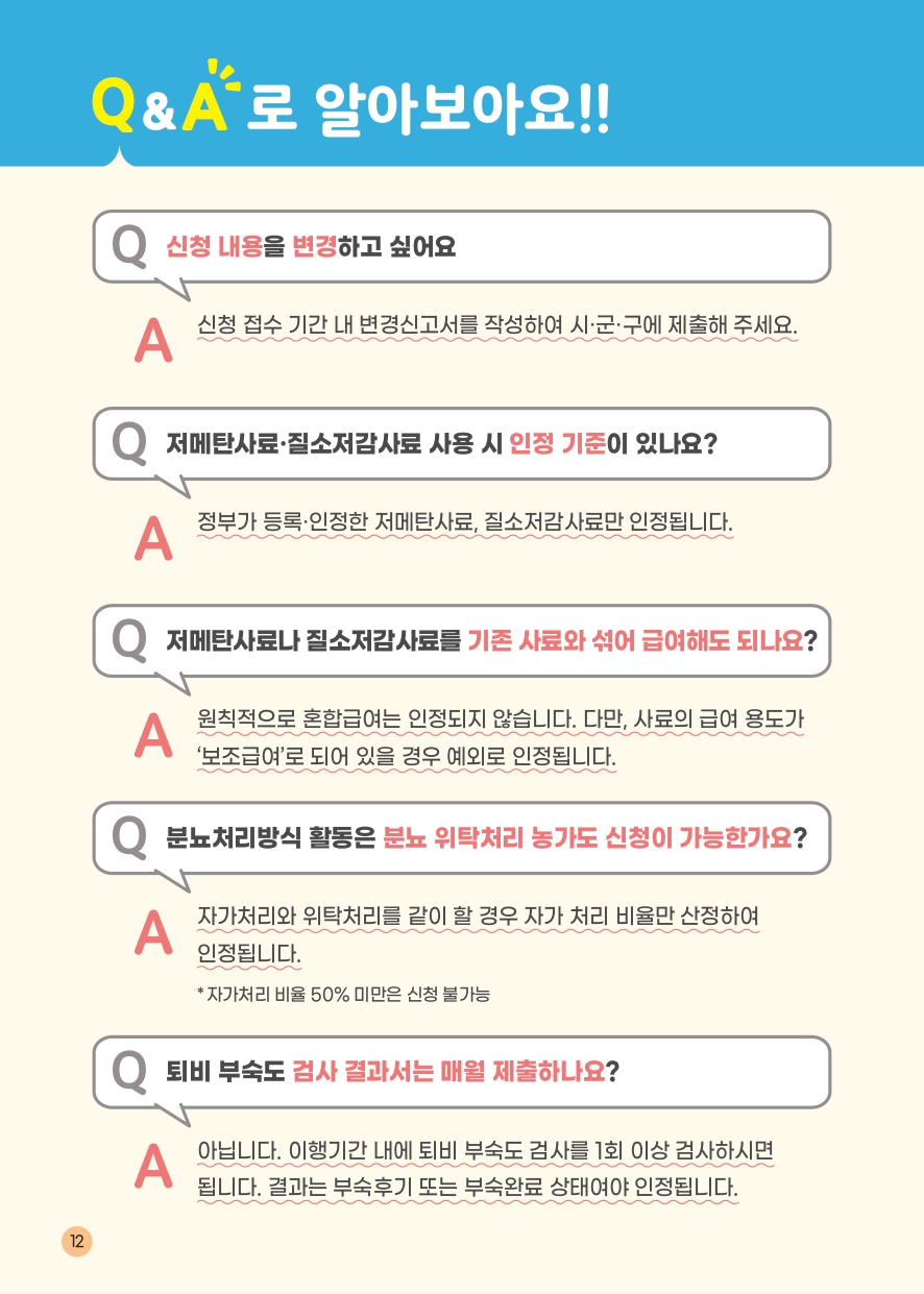 Q&A로 알아보아요!! Q 신청 내용을 변경하고 싶어요 A 신청 접수 기간 내 변경신고서를 작성하여 시&middot;군&middot;구에 제출해 주세요. Q 저메탄사료&middot;질소저감사료 사용 시 인정 기준이 있나요? A 정부가 등록&middot;인정한 저메탄사료, 질소저감사료만 인정됩니다. Q 저메탄사료나 질소저감사료를 기존 사료와 섞어 급여해도 되나요? A 원칙적으로 혼합급여는 인정되지 않습니다. 다만, 사료의 급여 용도가 '보조급여'로 되어 있을 경우 예외로 인정됩니다. Q 분뇨처리방식 활동은 분뇨 위탁처리 농가도 신청이 가능한가요? A 자가처리와 위탁처리를 같이 할 경우 자가 처리 비율만 산정하여 인정됩니다. *자가처리 비율 50% 미만은 신청 불가능 Q 퇴비 부숙도 검사 결과서는 매월 제출하나요? A 아닙니다. 이행기간 내에 퇴비 부숙도 검사를 1회 이상 검사하시면 됩니다. 결과는 부숙후기 또는 부숙완료 상태여야 인정됩니다. 12