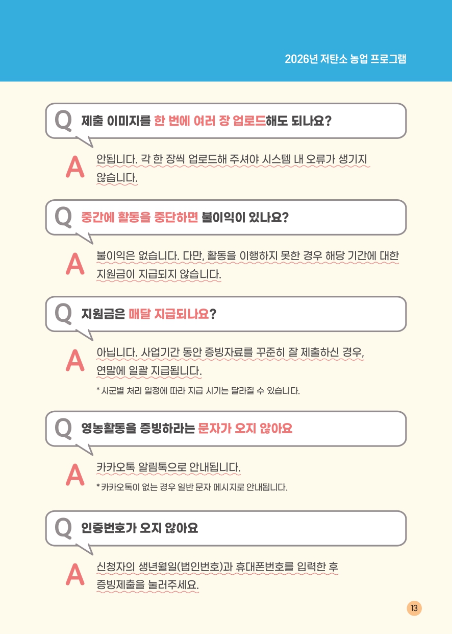 2026년 저탄소 농업 프로그램램 Q 제출 이미지를 한 번에 여러 장 업로드해도 되나요? A 안됩니다. 각 한 장씩 업로드해 주셔야 시스템 내 오류가 생기지 않습니다. Q 중간에 활동을 중단하면 불이익이 있나요? A 불이익은 없습니다. 다만, 활동을 이행하지 못한 경우 해당 기간에 대한 지원금은 지급되지 않습니다. Q 지원금은 매달 지급되나요? A 아닙니다. 사업기간 동안 증빙자료를 꾸준히 잘 제출하신 경우, 연말에 일괄 지급됩니다. *시군별 처리 일정에 따라 지급 시기는 달라질 수 있습니다. Q 영농활동을 증빙하라는 문자가 오지 않아요 A 카카오톡 알림톡으로 안내됩니다. *카카오톡이 없는 경우 일반 문자 메시지로 안내됩니다. Q 인증번호가 오지 않아요 A 신청자의 생년월일(법인번호)과 휴대폰번호를 입력한 후 증빙제출을 눌러주세요. 13