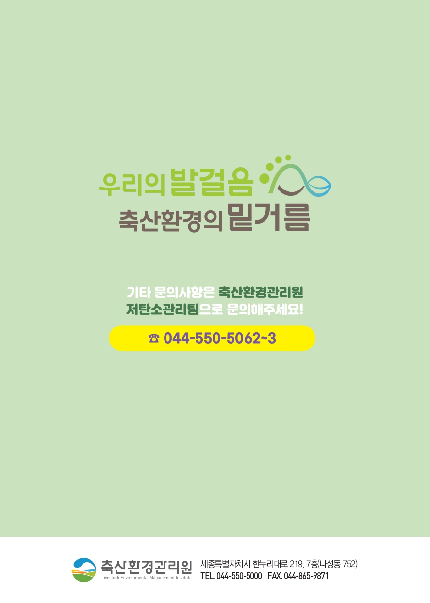 우리의 발걸음 축산환경의 밑거름 기타 문의사항은 축산환경관리원 저탄소관리팀으로 문의해주세요! ☎ 044-550-5062~3 축산환경관리원 세종특별자치시 한누리대로 219, 7층(나성동 752) TEL. 044-550-5000 FAX. 044-865-9871