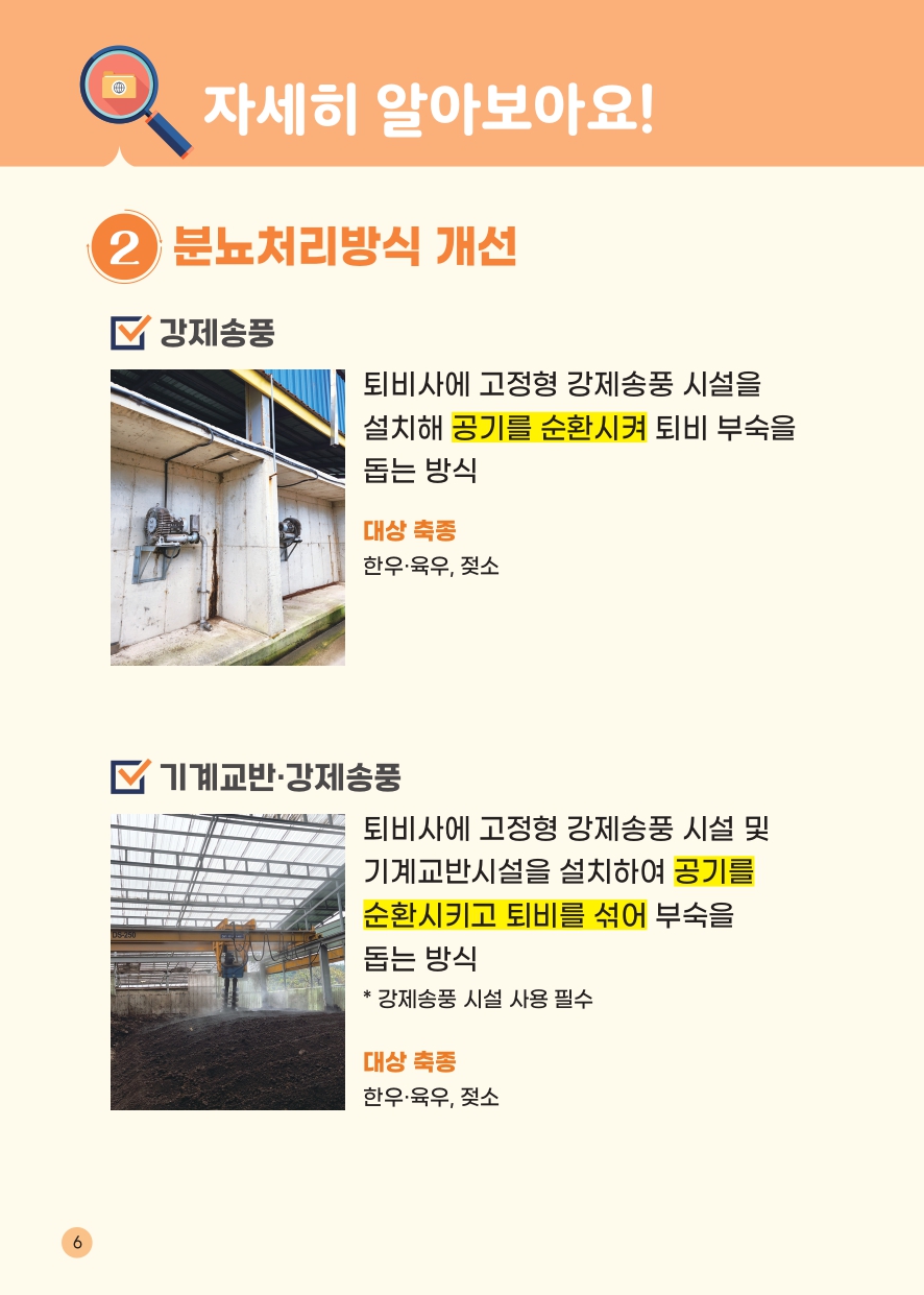 자세히 알아보아요! 2 분뇨처리방식 개선 강제송풍 퇴비사에 고정형 강제송풍 시설을 설치해 공기를 순환시켜 퇴비 부숙을 돕는 방식 대상 축종 한우 육우, 젖소 기계교반&middot;강제송풍 퇴비사에 고정형 강제송풍 시설 및 기계교반시설을 설치하여 공기를 순환시키고 퇴비를 섞어 부숙을 돕는 방식 *강제송풍 시설 사용 필수 대상 축종 한우 육우, 젖소 6