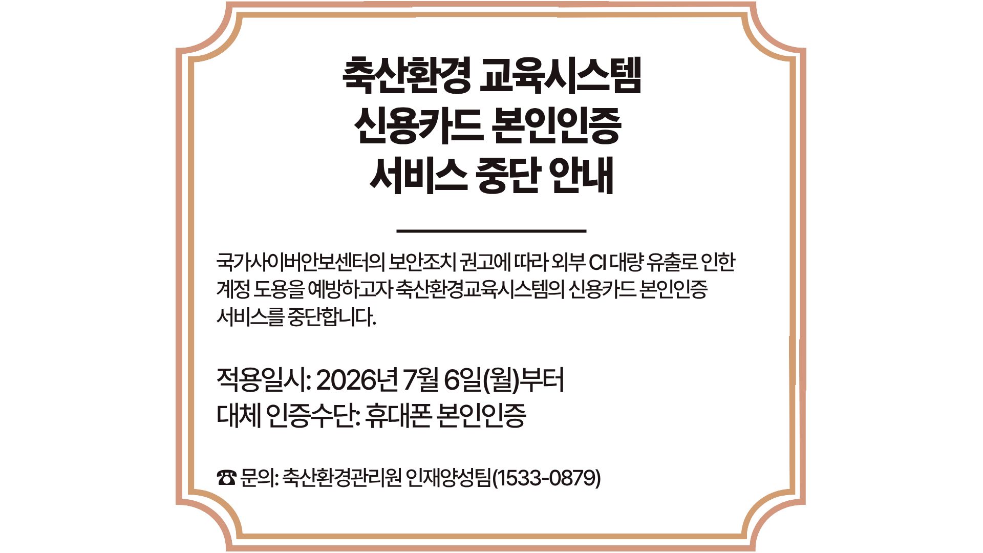 external_image 축산환경 교육시스템 신용카드 본인인증 서비스 중단 안내 국가사이버안보센터의 보안조치 권고에 따라 외부CI대량 유출로 인한 계정 도용을 예방하고자 축산환경교육시스템의 신용카드 본인인증 서비스를 중단합니다. 적용일시: 2026년 7월 6일(월)부터 대체 인증수단: 휴대폰 본인인증 문의: 축산환경관리원 인재양성팀(1533-0879)