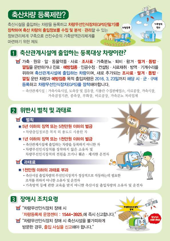 [두 번째 이미지]  축산차량 등록제란?  축산시설을 출입하는 차량을 등록하고 차량무선인식장치(GPS단말기)를 장착하여 축산 차량의 출입정보를 수집 및 분석 · 관리할 수 있는 정보관리체계 구축으로 선진수준의 가축방역관리체계를 마련하기 위한 제도  일러스트 내 라벨: 차량등록 / 가축방역 관리  1 축산관계시설에 출입하는 등록대상 차량이란?  가축 · 원유 · 알 · 동물약품 · 사료 · 조사료 · 가축분뇨 · 퇴비 · 왕겨 · 쌀겨 · 톱밥 · 깔짚을 운반하거나 진료 · 예방접종 · 인공수정 · 컨설팅 · 시료채취 · 방역 · 기계수리를 위하여 축산관계시설에 출입하는 차량이며, 새로 추가되는 조사료 · 쌀겨 · 톱밥 · 깔짚 운반 차량과 예방접종 목적 출입차량은 2016. 3. 23일까지 해당 시 · 군 · 구에 등록하고 차량무선인식장치(GPS)를 장착해야합니다.  축산관계시설 : 가축사육시설, 도축장 및 집유장, 식용란 수집판매업소, 사료공장, 가축시장, 가축검정기관, 종축장, 부화장, 비료공장, 가축분뇨 처리업체  2 위반시 벌칙 및 과태료  벌칙  ■ 5년 이하의 징역 또는 5천만원 이하의 벌금  • 차량출입정보를 목적 외 용도로 사용한 자  ■ 1년 이하의 징역 또는 1천만원 이하의 벌금  • 축산관계시설에 출입하는 차량을 등록하지 아니한 자  • 차량무선인식장치를 장착하지 않은 소유자 및 차량무선인식장치의 전원을 끄거나 훼손 · 제거한 운전자  (일러스트 내 라벨: 징역! 벌금! / 출입정보)  과태료  ■ 1천만원 이하의 과태료 부과  • 축산시설 출입차량의 무선인식장치가 정상적으로 작동하는데 필요한 조치를 취하지 아니한 소유자 및 운전자  • 가축방역 등에 관한 교육을 받지 아니한 축산시설 출입차량의 소유자 및 운전자  3 장애시 조치요령  “차량무선인식장치 장애 시 「차량등록제 운영센터 : 1544-3925」에 즉시 신고합니다.”  “차량무선인식장치 장애 시 축산시설을 불가피하게 방문한 경우, 출입 사실을 신고해야 합니다.”  (일러스트 내 라벨: 차량무선인식장치 장애 / 출입신고 1544-3925)