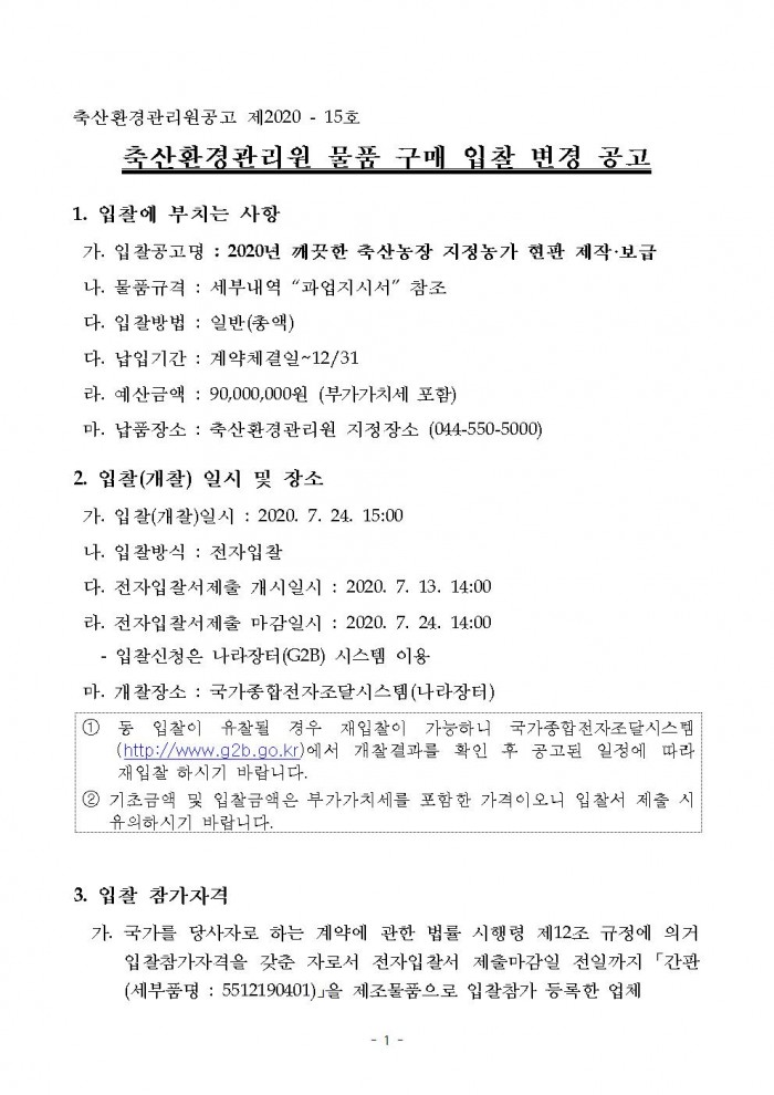 축산환경관리원공고 제2020 - 15호 축산환경관리원 물품 구매 입찰 변경 공고 1. 입찰에 부치는 사항 가. 입찰공고명 : 2020년 깨끗한 축산농장 지정농가 현판 제작·보급 나. 물품규격 : 세부내역 '과업지시서' 참조 다. 입찰방법 : 일반(총액)
다. 납입기간 : 계약체결일~12/31 라. 예산금액 : 90,000,000원 (부가가치세 포함) 마. 납품장소 : 축산환경관리원 지정장소 (044-550-5000) 2. 입찰(개찰) 일시 및 장소 가. 입찰(개찰)일시 : 2020. 7. 24. 15:00 나. 입찰방식 : 전자입찰 다. 전자입갈서제출 개시일시 : 2020. 7. 13. 14:00 라. 전자입찰서제출 마감일시 : 2020. 7. 24. 14:00 - 입찰신청은 나라장터(G2B) 시스템 이용 마. 개찰장소 : 국가종합전자조달시스템(나라장터) ① 동 입찰이 유찰될 경우 재입찰이 가능하니 국가종합전자조달시스템(http://www.g2b.go.kr)에서 개찰결과를 확인 후 공고된 일정에 따라 재입찰 하시기 바랍니다. ② 기초금액 및 입찰금액은 부가가치세를 포함한 가격이오니 입찰서 제출 시 유의하시기 바랍니다. 3. 입찰 참가자격 가. 국가를 당사자로 하는 계약에 관한 법률 시행령 제12조 규정에 의거 입찰참가자격을 갖춘 자로서 전자입찰서 제출마감일 전일까지 「간판(세부품명 : 5512190401)」을 제조물품으로 입찰참가 등록한 업체