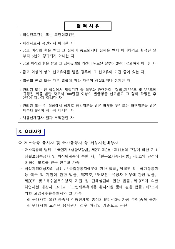 결격사유 • 피성년후견인 또는 피한정후견인 • 파산자로서 복권되지 아니한 자 · 금고 이상의 형을 받고 그 집행이 종료되거나 집행을 받지 아니하기로 확정된 날 부터 5년이 경과되지 아니한 자 • 금고 이상의 형을 받고 그 집행유예의 기간이 완료된 날부터 2년이 경과하지 아니한 자 • 금고 이상의 형의 선고유예를 받은 경우에 그 선고유예 기간 중에 있는 자 • 법원의 판결 또는 다른 법률에 따라 자격이 상실되거나 정지된 자 • 관리원 또는 전 직장에서 재직기간 중 직무와 관련하여 「형법」제355조 및 356조에 규정된 죄를 범한 자로서 300만원 이상의 벌금형을 선고받고 그 형이 확정된 후 2년이 지나지 아니한 자 • 관리원 또는 전 직장에서 징계로 해임처분을 받은 때부터 3년 또는 파면처분을 받은 때부터 5년이 지나지 아니한 자 • 채용신체검사 결과 부적합한 자 3. 우대사항 ○ 저소득층 응시자 및 국가유공자 등 취업지원대상자 - 저소득층의 범위 : 「국민기초생활보장법」 제2조 제2호 · 제11호의 규정에 의한 기초생활보장수급자 및 차상위계층에 속한 자, 「한부모가족지원법」제5조의 규정에 의하여 보호를 받는 한부모 가족 - 취업지원대상자의 범위 : 「독립유공자예우에 관한 법률」제16조 및 「국가유공자 등 예우 및 지원에 관한 법률」 제29조, 「5·18민주유공자 예우에 관한 법률」 제20조 및 「특수임무수행자 지원 및 단체설립에 관한 법률」 제19조에 의한 취업지원 대상자 그리고 「고엽제후유의증 환자지원 등에 관한 법률」 제7조에 의한 고엽제후유증환자와 그 가족 ※ 우대사항 요건 충족시 전형단계별 총점의 5%~10% 가점 부여(중복 불가) ※ 우대사항 요건은 응시원서 접수 마감일 기준으로 판단