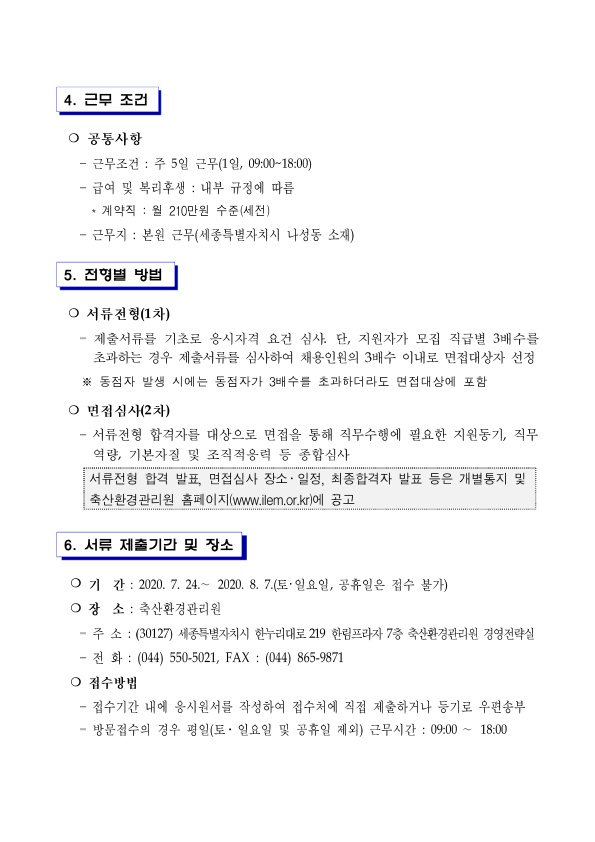 4. 근무 조건 ○ 공통사항 - 근무조건 : 주 5일 근무(1일, 09:00~18:00) - 급여 및 복리후생 : 내부 규정에 따름 * 계약직 : 월 210만원 수준(세전) - 근무지 : 본원 근무(세종특별자치시 나성동 소재) 5. 전형별 방법 ○ 서류전형(1차) - 제출서류를 기초로 응시자격 요건 심사. 단, 지원자가 모집 직급별 3배수를 초과하는 경우 제출서류를 심사하여 채용인원의 3배수 이내로 면접대상자 선정 ※ 동점자 발생 시에는 동점자가 3배수를 초과하더라도 면접대상에 포함 ○ 면접심사(2차)
- 서류전형 합격자를 대상으로 면접을 통해 직무수행에 필요한 지원동기, 직무 역량, 기본자질 및 조직적응력 등 종합심사 서류전형 합격 발표, 면접심사 장소·일정, 최종합격자 발표 등은 개별통지 및 축산환경관리원 홈페이지(www.ilem.or.kr)에 공고 6. 서류 제출기간 및 장소 ○ 기간 : 2020. 7. 24 .~ 2020. 8. 7.(토·일요일, 공휴일은 접수 불가) ○ 장 소 : 축산환경관리원 - 주소 : (30127) 세종특별자치시 한누리대로 219 한림프라자 7층 축산환경관리원 경영전략실
- 전 화 : (044) 550-5021, FAX : (044) 865-9871 ○ 접수방법 - 접수기간 내에 응시원서를 작성하여 접수처에 직접 제출하거나 등기로 우편송부 - 방문접수의 경우 평일(토· 일요일 및 공휴일 제외) 근무시간 : 09:00 ~ 18:00