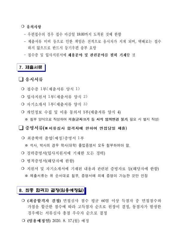 ○ 유의사항 - 우편접수의 경우 접수 마감일 18:00까지 도착된 것에 한함 - 제출서류 미비 등으로 인한 책임은 전적으로 옹시자가 지게 되며, 택배로는 접수하지 않으므로 반드시 등기우편 송부 요망 - 접수증 및 입사지원서에 채용분야 및 관련분야를 필히 기재할 것 7. 제출서류 응시서류 ○ 접수증 1부(제출서류 양식 1) ○ 입사지원서 1부(제출서류 양식 2)
○ 자기소개서 1부(제출서류 양식 3) ○ 개인정보 수집 및 이용 동의서 1부(제출서류 양식 4) ※ 첨부 양식으로 작성하여 제출(글자크기 등 서식 임의변경 불가, 필요 시 별지 작성) 증명서류(※서류심사 합격자에 한하여 면접당일 제출) O 최종학력 졸업(예정)증명서 1부 ※ 석사, 박사의 경우 학사(대학) 졸업증명서 모두 첨부하여야 함. ○ 경력증명서(입사지원서에 기재한 모든 경력) ○ 병적증명서(해당자에 한함) ○ 지원서 및 자기소개서에 기재된 내용과 관련된 증빙자료 등(해당자에 한함) ※ 제출서류는 위 순서대로 첨부, 증명서에 의히 증명이 가능한 것만 인정 8. 최종 합격자 결정(임용예정일) 
○ (최종합격자 결정) 면접심사 점수 평균 60점 이상 득점자 중 면접점수와 가점을 합산한 점수에 따라 고득점자 순으로 원장이 결정, 동점자가 발생한 경우에는 서류심사 총점 우수자 순으로 결정 ○ (임용예정일) 2020. 8. 17.(월) 예정