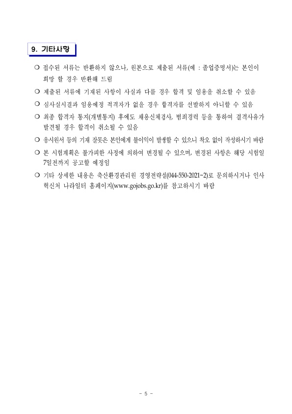 9. 기타사항 ○ 접수된 서류는 반환하지 않으나, 원본으로 제출된 서류(예 : 졸업증명서)는 본인이 희망 할 경우 반환해 드림 ○ 제출된 서류에 기재된 사항이 사실과 다를 경우 합격 및 임용을 취소할 수 있음 ○ 심사실시결과 임용예정 적격자가 없을 경우 합격자를 선발하지 아니할 수 있음 ○ 최종 합격자 통지(개별통지) 후에도 채용신체검사, 범죄경력 등을 통하여 결격사유가 발견될 경우 합격이 취소될 수 있음 ○ 응시원서 등의 기재 잘못은 본인에게 불이익이 발생할 수 있으니 착오 없이 작성하시기 바람 ○ 본 시험계획은 불가피한 사정에 의하여 변경될 수 있으며, 변경된 사항은 해당 시험일 7일전까지 공고할 예정임 ○ 기타 상세한 내용은 축산환경관리원 경영전략실(044-550-2021~2)로 문의하시거나 인사 혁신처 나라일터 홈페이지(www.gojobs.go.kr)를 참고하시기 바람