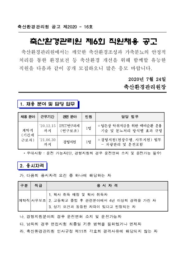 축산환경관리원 공고 제2020 - 16호 축산환경관리원 제6회 직원채용 공고 축산환경관리원에서는 깨끗한 축산환경조성과 가축분뇨의 안정적 처리를 통한 환경보전 등 축산환경 개선을 위해 함께할 유능한 직원을 다음과 같이 공개 모집하오니 많은 응모 바랍니다. 2020년 7월 24일 축산환경관리원장 1. 채용 분야 및 담당 업무 채용 분야 계약직(기간제 근로자) 관련 분야 및 근무기간 IPET연구과제(연구보조)('20.12.15까지) 인원 1명 담당업무 ○ 양돈장 악취저감을 위한 액비순환 운용 기술 및 분뇨처리 방식별 효과 규명 관련 분야 및 근무기간 경영지원 인원 1명 담당업무 ○ 경영지원(원장수행, 사무지원) 업무 - 차량관리 및 운전포함 * 우대사항 : 운전 가능자(단, 경영지원의 경우 운전면허 소지 및 운전가능 필수) 2. 응시자격 가. 다음의 응시자격 요건 중 하나에 해당하는 자 구분 계약직 직급 사무보조 응시 자격 1. 학사 취득 예정 및 학사 취득자 2. 고등학교 졸업 후 관련분야에서 4년 이상의 경력을 가진 자 3. 상기 요건과 동등한 자격이 있다고 인정되는 자 나. 경영지원분야의 경우 운전면허 소지 및 운전가능자 다. 남자의 경우 면접시험 최종일 기준 병역을 필하였거나 면제자 라. 축산환경관리원 인사규정 제11조 각호의 결격사유에 해당되지 않는 자