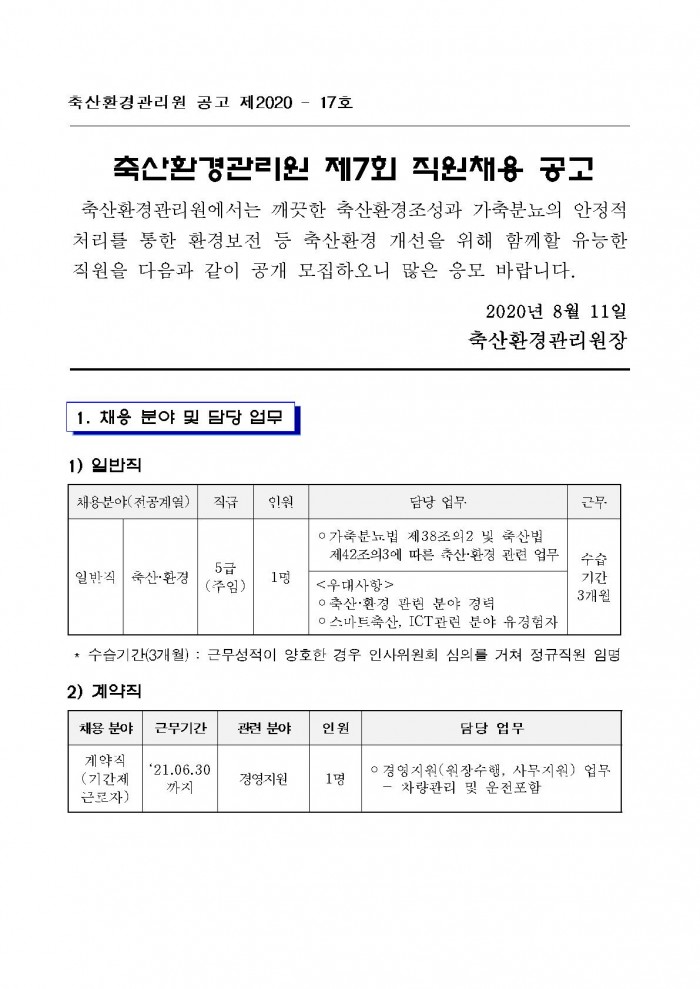 축산환경관리원 공고 제2020 - 17호 축산환경관리원 제7회 직원채용 공고 축산환경관리원에서는 깨끗한 축산환경조성과 가축분뇨의 안정적 처리를 통한 환경보전 등 축산환경 개선을 위해 함께할 유능한 직원을 다음과 같이 공개 모집하오니 많은 응모 바랍니다. 2020년 8월 11일 축산환경관리원장 1. 채응 분야 및 담당 업무 1) 일반직 채용분야(전공계열) 일반직(축산·환경) 직급 5급(주임) 인원 1명 담당 업무 ○ 가축분뇨법 제38조의2 및 축산법 제42조의3에 따른 축산·환경 관련 업무 <우대사항> ○축산·환경 관린 분야 경력 ○ 스마트축산, ICT관련 분야 유경험자 근무 수습기간 3개월 * 수습기간(3개월) : 근무성적이 양호한 경우 인사위원회 심의를 거쳐 정규직원 임명 2) 계약직 채용 분야 계약직(기간제 근로자) 근무기간 '21.06.30까지 관련 분야 경영지원 인원 1명 담당 업무 ○ 경영지원(원장수행, 사무지원) 업무  - 차량관리 및 운전포함