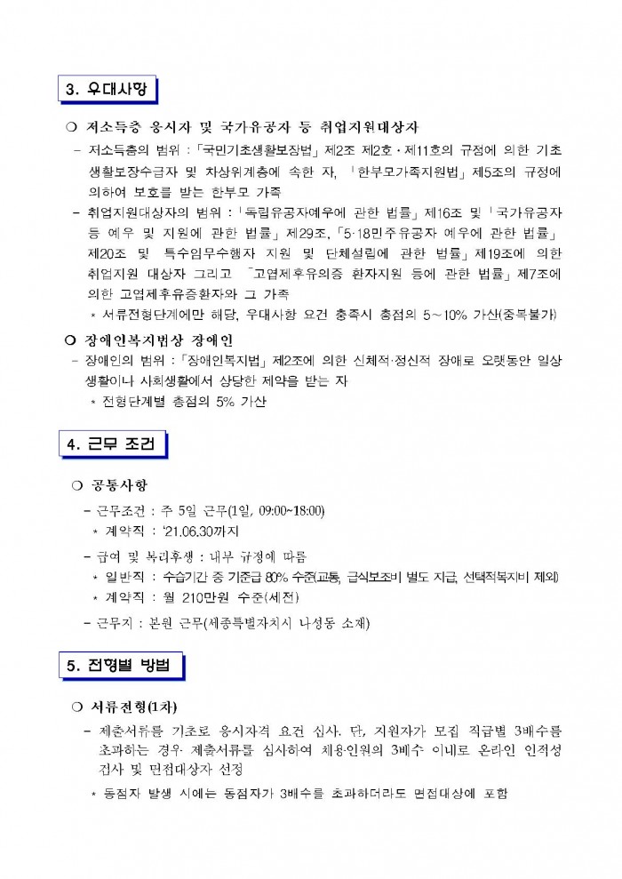 3. 우대사항 ○ 저소득층 응시자 및 국가유공자 등 취업지원대상자 - 저소득층의 범위 : 「국민기초생활보장법」 제2조 제2호 · 제11호의 규정에 의한 기초생활보장수급자 및 차상위계충에 속한 자, '한부모가족지원법」 제5조의 규정에 의하여 보호를 받는 한부모 가족 - 취업지원대상자의 범위 : 「독립유공자예우에 관한 법률」 제16조 및 「국가유공자 등 예우 및 지원에 관한 법률」 제29조, 「5·18민주유공자 예우에 관한 법률」 제20조 및 특수임무수행자 지원 및 단체설립에 관한 법률」 제19조에 의한 취업지원 대상자 그리고 고엽제후유의증 환자지원 등에 관한 법률」 제7조에 의한 고엽제후유증환자와 그 가족 * 서류전형단계에만 해당, 우대사항 요건 충족시 총점의 5~10% 가산(중복불가) ○ 장애인복지법상 장애인 - 장애인의 범위 : 「장애인복지법」 제2조에 의한 신체적·정신적 장애로 오랫동안 일상생활이나 사회생활에서 상당한 제약을 받는 자 * 전형단계별 총점의 5% 가산 4. 근무 조건 ○ 공통사항 - 근무조건 : 주 5일 근무(1일, 09:00~18:00) * 계약직 : '21.06.30까지 - 급여 및 복리후생 : 내부 규정에 따름 * 일반직 : 수습기간 중 기준급 80% 수준(교통, 급식보조비 별도 지급, 선택적복지비 제외) * 계약직 : 월 210만원 수준(세전) - 근무지 : 본원 근무(세종특별자치시 나성동 소재) 5. 전형별 방법 ○ 서류전형(1차) - 제출서류를 기초로 응시자격 요건 심사. 단, 지원자가 모집 직급별 3배수를 초과하는 경우  제출서류를 심사하여 채용인원의 3베수 이내로 온라인 인적성 검사 및 면접대상자 선정 * 동점자 발생 시에는 동점자가 3배수를 초과하더라도 면접대상에 포함