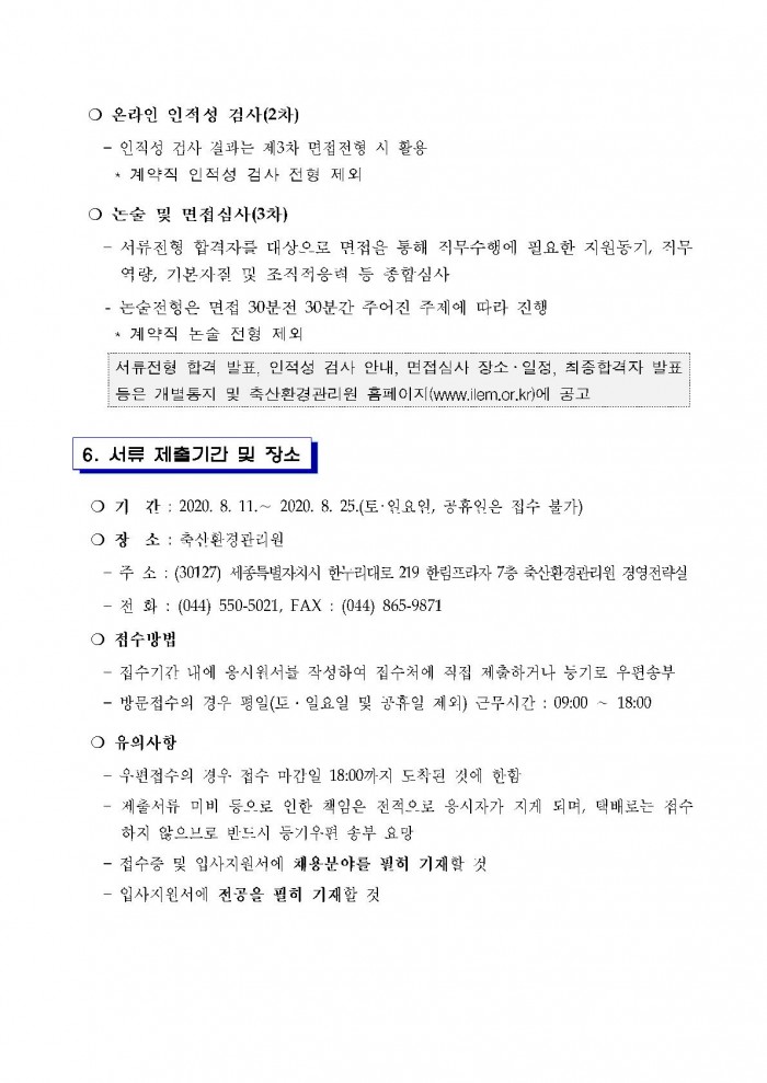 ○ 온라인 인적성 검사(2차) - 인적성 검사 결과는 제3차 면접전형 시 활용 * 계약직 인적성 검사 전형 제외 ○ 논술 및 면접심사(3차) - 서류전형 합격자를 대상으로 면접을 통해 직무수행에 필요한 지원동기, 직무역량, 기본자질 및 조직적응력 등 종합심사 - 논술전헝은 면접 30분전 30분간 주어진 주제에 따라 진행 * 계약직 논술 전헝 제외 서류전형 합격 발표, 인적성 검사 안내, 면접심사 장소 ·일정, 최종합격자 발표 등은 개별통지 및 축산환경관리원 홈페이지 (www.ilem.or.kr)에 공고 6. 서류 제출기간 및 장소 ○ 기 간 : 2020. 8. 11 .~ 2020. 8. 25.(토·일요일, 공휴일은 접수 불가) ○ 장 소 : 축산환경관리원 - 주 소 : (30127) 세종특별자치시 한누리대로 219 한림프라자 7층 축산환경관리원 경영전략실 - 전화 : (044) 550-5021, FAX : (044) 865-9871 ○ 점수방법 - 접수기간 내에 응시원서를 작성하여 접수처에 직접 제출하거나 등기로 우편송부 - 방문접수의 경우 평일(토 · 일요일 및 공휴일 제외) 근무시간 : 09:00 ~ 18:00 ○ 유의사항 - 우편접수의 경우 접수 마감일 18:00까지 도착된 것에 한함 - 제출서류 미비 등으로 인한 책임은 전적으로 응시자가 지게 되며, 택배로는 접수하지 않으므로 반드시 등기우편 송부 요망 - 접수증 및 입사지원서에 채용분야를 필히 기재할 것
- 입사지원서에 전공을 필히 기재할 것