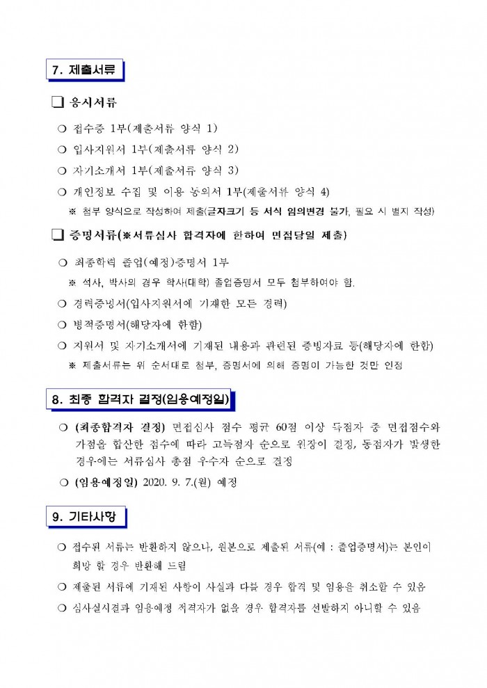 7. 제출서류 □ 응시서류 ○ 접수증 1부(제출서류 양식 1) ○ 입사지원서 1부(제출서류 양식 2) ○ 자기소개서 1부(제출서류 양식 3) ○ 개인정보 수집 및 이용 농의서 1부(제출서뷰 양식 4) ※ 첨부 양식으로 작성하여 제출(글자크기 등 서식 임의변경 불가, 필요 시 별지 작성) □ 증명서류(※서류심사 합격자에 한하여 면점당일 제출) ○ 최종학력 졸업(예정)증명서 1부 ※ 석사, 박사의 경우 학사(대학) 졸업증명서 모두 첨부하여야 함. ○ 경력증명서(입사지원서에 기재한 모든 경력) ○ 병적증명서(해당자에 한함) ○ 지원서 및 자기소개서에 기재된 내용과 관련된 증빙자료 등(해당자에 한함) ※ 제출서류는 위 순서대로 첨부, 증명서에 의해 증명이 가능한 것만 인정 8. 최종 합격자 결정(임용예정일) ○ (최종합격자 결정) 면접심사 점수 평균 60점 이상 득점자 중 면접점수와 가점을 합산한 점수에 따라 고득점자 순으로 원장이 결정, 동점자가 발생한 경우에는 서류심사 총점 우수자 순으로 결정 ○ (임용예정일) 2020. 9. 7.(월) 예정 9. 기타사항 ○ 접수된 서류는 반환하지 않으나, 원본으로 제출된 서류(예 : 졸업증명서)는 본인이 희망 할 경우 반환해 드림 ○ 제출된 서류에 기재된 사항이 사실과 다를 경우 합격 및 임용을 취소할 수 있음 ○ 심사실시결과 임용에정 저격자가 없을 경우 합격자를 선발하지 아니할 수 있음