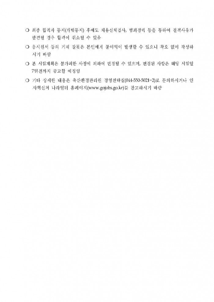 ○ 최종 합격자 동지(개별통지) 후에도 채용신체검사, 범죄경력 등을 통하여 결격사유가 발견될 경우 합격이 취소될 수 있음 ○ 응시원서 등의 기재 잘못은 본인에게 불이익이 발생할 수 있으니 착오 없이 작성하시기 바람 ○ 본 시험계획은 불가피한 사정에 의하여 변경될 수 있으며, 변경된 사항은 해당 시험일 7일전까지 공고할 예정임 ○ 기타 상세한 내용은 축산환경관리원 경영전략실(044-550-5021~2)로 문의하시거나 인사혁신처 나라일터 홈페이지(www.gojobs.go.kr)블 참고하시기 마람