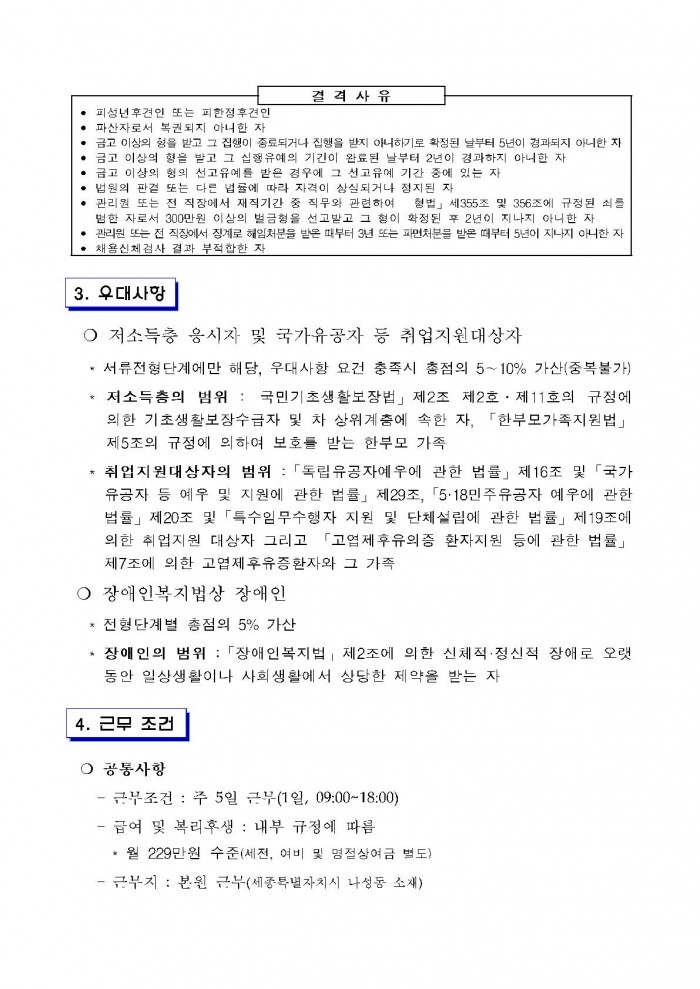 결격사유 • 피성년후견인 또는 피한정후견인 • 파산자로서 복권되지 아니한 자 • 금고 이상의 형을 받고 그 집행이 종료되거나 집행을 받지 아니하기로 확정된 날부터 5년이 겸과되지 아니한 자 • 금고 이상의 형을 받고 그 집행유예의 기간이 완료된 날부터 2년이 경과하지 아니한 자 • 금고 이상의 형의 선고유예를 받은 경우에 그 선고유예 기간 중에 있는 자 • 법원의 판결 또는 다른 법률에 따라 자격이 상실되거나 정지된 자 • 관리원 또는 전 직장에서 재직기간 중 직무와 관련하여 「형법」 제355조 및 356조에 규정된 죄를 범한 자로서 300만원 이상의 벌금형을 선고받고 그 형이 확정된 후 2년이 지나지 아니한 자 • 관리원 또는 전 직장에서 징계로 해임처분을 받은 때부터 3년 또는 파면처분을 받은 때부터 5년이 지나지 아니한 자 • 채용신체검사 결과 부적합한 자 3. 우대사항 ○ 저소득층 응시자 및 국가유공자 등 취업지원대상자 * 서류전형단계에만 해당, 우대사항 요건 충족시 총점의 5~10% 가산(중복불가) * 저소득층의 범위 :「국민기초생활보장법」 제2조 제2호 · 제11호의 규정에 의한 기초생활보장수급자 및 차 상위계층에 속한 자, 「한부모가족지원법」 제5조의 규정에 의하여 보호를 받는 한부모 가족 * 취업지원대상자의 범위 :「독립유공자예우에 관한 법률」 제16조 및 「국가 유공자 등 예우 및 지원에 관한 법률」 제29조, 「5·18민주유공자 예우에 관한 법률」 제20조 및 「특수임무수행자 지원 및 단체설립에 관한 법률」 제19조에 의한 취업지원 대상자 그리고 「고엽제후유의증 환자지원 등에 관한 법률」 제7조에 의한 고엽제후유증환자와 그 가족 ○ 장애인복지법상 장애인 * 전형단계별 총점의 5% 가산 * 장애인의 범위 : 「장애인복지법」제2조에 의한 신체적·정신적 장애로 오랫 동안 일상생활이나 사회생활에서 상당한 제약을 받는 자 4. 근무 조건 ○ 공통사항 - 근무조건 : 주 5일 근무(1일, 09:00~18:00) - 급여 및 복리후생 : 내부 규정에 따름 * 월 229만원 수준(세전, 여비 및 명절상여금 별도) - 근무지 : 본원 근무(세종특별자치시 나성동 소재)