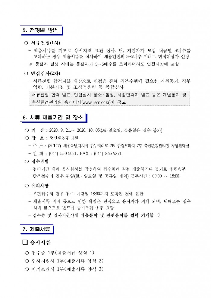 5. 전형별 방법 ○ 서류전형(1차) - 제출서류를 기초로 응시자격 요건 신사. 단, 지원자가 모집 직급별 3배수를 초과하는 경우 제출서류를 심사하여 채용인원외 3~5배수 이내로 면접대상자 선정 ※ 동점자 발생 시에는 동점자가 3~5배수를 초과하더라도 면접대상에 포함 ○ 면접심사(2차) - 서류전형 합격자를 대상으로 면접을 통해 직무수행에 필요한 지원동기, 직무 역량, 기본자질 및 조직적응력 등 종합심사 서류전형 합격 발표, 면접심사 장소·일정, 최종합격자 발표 등은 개별통지 및 축산환겅관리원 홈페이지(www.ilern.or.kr)에 공고 6. 서류 제출기간 및 장소 ○ 기 간 : 2020. 9. 21 .~ 2020. 10. 05.(토·일요일, 공휴일은 접수 불가) ○ 장 소 : 축산환경관리원 - 주 소 : (30127) 세종특별자치시 한누리대로 219 한림프라자 7층 축산환경관리원 경영전략실 - 전 화 : (044) 550-5021, FAX : (044) 865-9871 ○ 접수방법 - 접수기간 내에 응시원서를 작성하여 접수처에 직접 제출하거나 등기로 우편송부 - 방문접수의 경우 평일(토 · 일요일 및 공휴일 제외) 근무시간 : 09:00 ~ 18:00 ○ 유의사항 - 우편점수의 경우 접수 마감인 18:00까지 도착된 것에 한함 - 제출서류 미비 등으로 인한 책임은 전적으로 응시자가 지게 되며, 택배로는 접수 하지 않으므로 반드시 등기우편 송부 요망 - 접수증 및 입사지원서에 채용분야 빛 관련분야를 필히 기재할 것 7. 제출서류 □ 응시서류 ○ 접수증 1부(제출서류 양식 1) ○ 입사지원서 1부(제출서류 양식 2) ○ 자기소개서 1부(제출서류 양식 3)