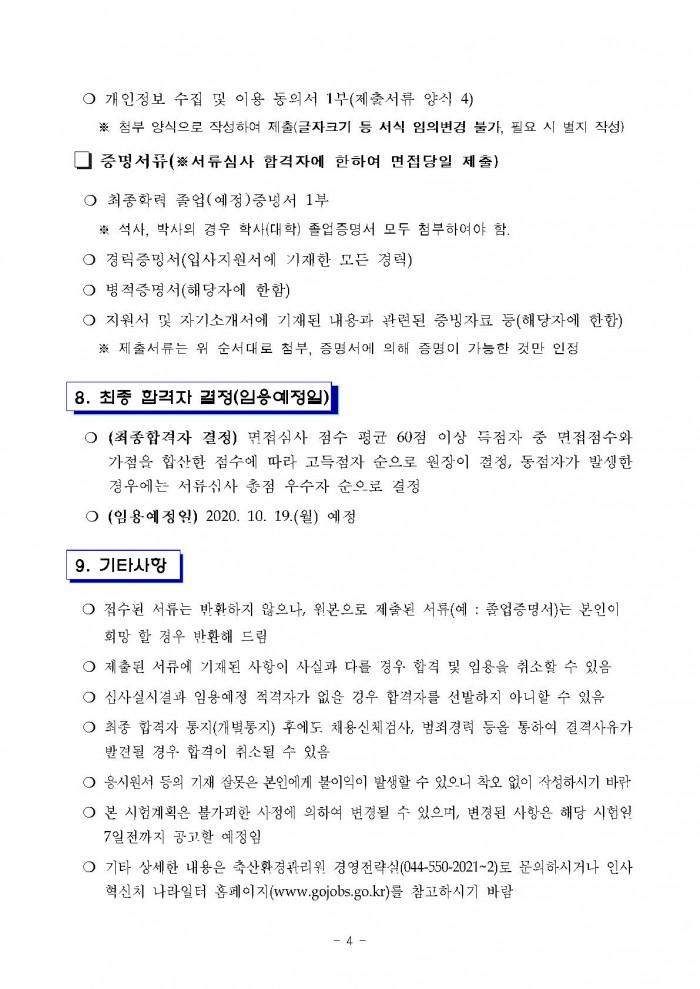 ○ 개인정보 수집 및 이용 동의서 1부(제출서류 양식 4) ※ 첨부 양식으로 작성하여 제출(글자크기 등 서식 임의변경 불가, 필요 시 벌지 작성)  □ 증명서류(※서류심사 합격자에 한하여 면접당일 제출) ○ 최종학력 졸업(예정)증명서 1부 ※ 석사, 박사의 경우 학사(대학) 졸업증명서 모두 첨부하여야 함. ○ 경력증명서(입사지원서에 기재한 모든 경력) ○ 병적증명서(해당자에 한함) ○ 지원서 및 자기소개서에 기재된 내용과 관련된 증빙자료 등(해당자에 한함) ※ 제출서류는 위 순서대로 첨부, 증명서에 의해 증명이 가능한 것만 인정 8. 최종 합격자 결정(임용예정일) ○ (최종합격자 결정) 면접심사 점수 평균 60점 이상 득점자 중 면접점수와 가점을 합산한 점수에 따라 고득점자 순으로 원장이 결정, 동점자가 발생한 경우에는 서류심사 총점 우수자 순으로 결정 ○ (임용예정일) 2020. 10. 19.(월) 예정 9. 기타사항 ○ 접수된 서류는 반환하지 않으나, 원본으로 제출된 서류(예 : 졸업증명서)는 본인이 희망 할 정우 반환해 드림 ○ 제출된 서류에 기재된 사항이 사실과 다를 경우 합격 및 임용을 취소할 수 있음 ○ 심사실시결과 임용예정 적격자가 없을 경우 합격자를 선발하지 아니할 수 있음 ○ 최종 합격자 통지(개별통지) 후에도. 채용신체검사, 범죄경력 등을 통하여 결격사유가 발견될 경우 합격이 취소될 수 있음 ○ 응시원서 등의 기재 잘못은 본인에게 불이익이 발생할 수 있으니 착오 없이 작성하시기 바람 ○ 본 시험계획은 불가피한 사정에 의하여 변경될 수 있으머, 변경된 사항은 해당 시험일 7일전까지 공고한 예정임 ○ 기타 상세한 내용은 축산환경관리원 경영전략실(044-550-2021~2)로 문의하시거나 인사 혁신치 나라일터 홈페이지(www.gojobs.go.kr)를 참고하시기 바람