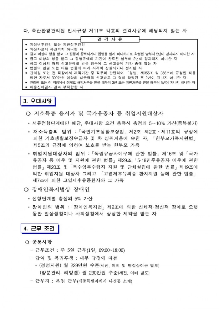 다. 축산환경관리원 인사규정 제11조 각호의 결격사유에 해당되지 않는 자 결격사유 • 피성년후견인 또는 피한정후견인 • 파산자로서 복권되지 아니한 자 • 금고 이상의 형을 받고 그 집행이 종료되거나 집행을 받지 아니하기로 확정된 날부터 5년이 겸과되지 아니한 자 • 금고 이상의 형을 받고 그 집행유예의 기간이 완료된 날부터 2년이 경과하지 아니한 자 • 금고 이상의 형의 선고유예를 받은 경우에 그 선고유예 기간 중에 있는 자 • 법원의 판결 또는 다른 법률에 따라 자격이 상실되거나 정지된 자 • 관리원 또는 전 직장에서 재직기간 중 직무와 관련하여 「형법」 제355조 및 356조에 규정된 죄를 범한 자로서 300만원 이상의 벌금형을 선고받고 그 형이 확정된 후 2년이 지나지 아니한 자 • 관리원 또는 전 직장에서 징계로 해임처분을 받은 때부터 3년 또는 파면처분을 받은 때부터 5년이 지나지 아니한 자 • 채용신체검사 결과 부적합한 자 3. 우대사항 ○ 저소득층 응시자 및 국가유공자 등 취업지원대상자 * 서류전형단계에만 해당, 우대사항 요건 충족시 총점의 5~10% 가산(중복불가) * 저소득층의 범위 :「국민기초생활보장법」 제2조 제2호 · 제11호의 규정에 의한 기초생활보장수급자 및 차 상위계층에 속한 자, 「한부모가족지원법」 제5조의 규정에 의하여 보호를 받는 한부모 가족 * 취업지원대상자의 범위 :「독립유공자예우에 관한 법률」 제16조 및 「국가 유공자 등 예우 및 지원에 관한 법률」 제29조, 「5·18민주유공자 예우에 관한 법률」 제20조 및 「특수임무수행자 지원 및 단체설립에 관한 법률」 제19조에 의한 취업지원 대상자 그리고 「고엽제후유의증 환자지원 등에 관한 법률」 제7조에 의한 고엽제후유증환자와 그 가족 ○ 장애인복지법상 장애인 * 전형단계별 총점의 5% 가산 * 장애인의 범위 : 「장애인복지법」제2조에 의한 신체적·정신적 장애로 오랫 동안 일상생활이나 사회생활에서 상당한 제약을 받는 자 4. 근무 조건 ○ 공통사항 - 근무조건 : 주 5일 근무(1일, 09:00~18:00) - 급여 및 복리후생 : 내부 규정에 따름 * (경영지원) 월 229만원 수준(세전, 여비 및 명절상여금 별도) (양분관리, 리빙랩) 월 230만원 수준(세전, 여비 별도) - 근무지 : 본원 근무(세종특별자치시 나성동 소재)