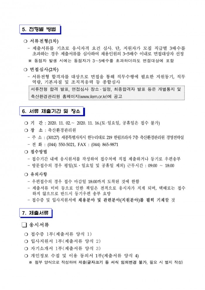 5. 전형별 방법 ○ 서류전형(1차) - 제출서류를 기초로 응시자격 요건 심사. 단, 지원자가 모집 직급별 3배수를 초과하는 경우 제출서류를 심사하여 채용인원의 3~5배수 이내로 면접대상자 선정 ※ 동점자 발생 시에는 동점자가 3~5배수를 초과하더라도 면접대상에 포함 ○ 면접심사(2차) - 서류전형 합격자를 대상으로 면접을 통해 직무수행에 필요한 지원동기, 직무역량, 기본자질 및 조직적응력 등 종합심사 서류전형 합격 발표, 면접심사 장소·일정, 최종합격자 발표 등은 개별통지 및 축산환경관리원 홈페이지 (www.ilem.or.kr)에 공고 6. 서류 제출기간 및 장소 ○ 기 간 : 2020. 11. 02 .~ 2020. 11. 16.(토·일요일, 공휴일은 접수 불가) ○ 장 소 : 축산환경관리원 - 주 소 : (30127) 세종특별자치시 한누리대로 219 한림프라자 7층 축산환경관리원 경영전략실 - 전 화 : (044) 550-5021, FAX : (044) 865-9871 ○ 접수방법 - 접수기간 내에 응시원서를 작성하여 접수처에 직접 제출하거나 등기로 우편송부
- 방문접수의 경우 평일(토 · 일요일 및 공휴일 제외) 근무시간 : 09:00 ~ 18:00 ○ 유의사항 - 우편접수의 경우 접수 마감일 18:00까지 도착된 것에 한함 - 제출서류 미비 등으로 인한 책임은 전적으로 응시자가 지게 되며, 택배로는 접수하지 않으므로 반드시 등기우편 송부 요망 - 접수증 및 입사지원서에 채용분야 및 관련분야(지원분야)를 필히 기재할 것 7. 제출서류 □ 응시서류 ○ 접수증 1부(제출서류 양식 1) ○ 입사지원서 1부(제출서류 양식 2) ○ 자기소개서 1부(제출서류 양식 3) ○ 개인정보 수집 및 이용 동의서 1부(제출서류 양식 4) ※ 첨부 양식으로 작성하여 제출(글자크기 등 서식 임의변경 불가, 필요 시 별지 작성)