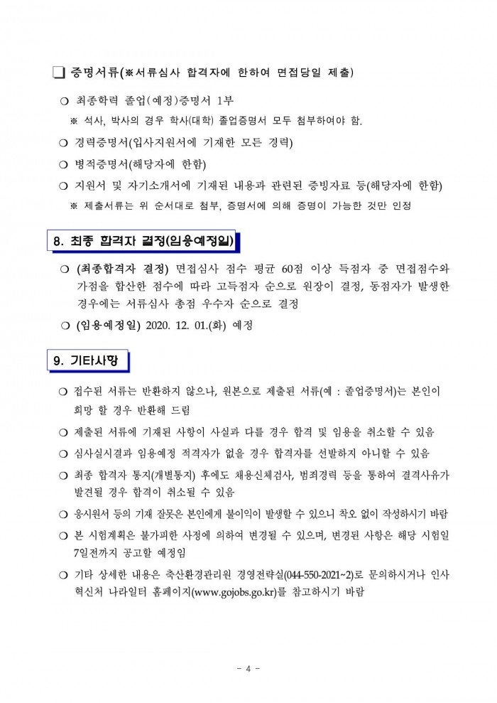 □ 증명서류(※서류심사 합격자에 한하여 면접당일 제출) ○ 최종학력 졸업(예정)증명서 1부 ※ 석사, 박사의 경우 학사(대학) 졸업증명서 모두 첨부하여야 함. ○ 경력증명서(입사지원서에 기재한 모든 경력) ○ 병적증명서(해당자에 한함) ○ 지원서 및 자기소개서에 기재된 내용과 관련된 증빙자료 등(해당자에 한함) ※ 제출서류는 위 순서대로 첨부, 증명서에 의해 증명이 가능한 것만 인정 8. 최종 합격자 결정(임용예정일) ○ (최종합격자 결정) 면접심사 점수 평균 60점 이상 득점자 중 면접점수와 가점을 합산한 점수에 따라 고득점자 순으로 원장이 결정, 동점자가 발생한 경우에는 서류심사 총점 우수자 순으로 결정 ○ (임용예정일) 2020.12.01.(화) 예정 9. 기타사항 ○ 접수된 서류는 반환하지 않으나, 원본으로 제출된 서류(예 : 졸업증명서)는 본인이 희망 할 경우 반환해 드림 ○ 제출된 서류에 기재된 사항이 사실과 다를 경우 합격 및 임용을 취소할 수 있음 ○ 심사실시결과 임용예정 적격자가 없을 경우 합격자를 선발하지 아니할 수 있음 ○ 최종 합격자 통지(개별통지) 후에도 채용신체검사, 범죄경력 등을 통하여 결격사유가 발견될 경우 합격이 취소될 수 있음 ○ 응시원서 등의 기재 잘못은 본인에게 불이익이 발생할 수 있으니 착오 없이 작성하시기 바람 ○ 본 시험계획은 불가피한 사정에 의하여 변경될 수 있으며, 변경된 사항은 해당 시험일 7일전까지 공고할 예정임 ○ 기타 상세한 내용은 축산환경관리원 경영전략실(044-550-2021~2)로 문의하시거나 인사혁신처 나라일터 홈페이지(www.gojobs.go.kr)를 참고하시기 바람