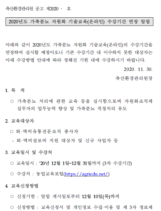 축산환경관리원 공고 제2020 - 호 2020년도 가축분뇨 자원화 기술교육(온라인) 수강기간 연장 알림 아래와 같이 2020년도 가축분뇨 자원화 기술교육(온라인)의 수강기간을 연장하여 실시할 예정이오니 기존 수강기간 내 이수하지 못한 대상자는 아래 수강방법 안내에 따라 정해진 기한 내에 수강하시기 바랍니다. 2020. 11. 30. 축산환경관리원장 1. 목 적 ○ 가축분뇨 처리에 관한 교육 등을 실시함으로써 자원화조직체 실무자의 업무능력 향상 및 가축분뇨 적정처리 유도 2. 교육대상자 ○ 퇴 ·액비유통전문조직 종사자 - 퇴·액비살포비 지원 대상자 및 신규 사업자 등 3. 교육일시 및 수강처 ○ 교육일시 : '20년 12월 1일~12월 31일까지(3차 수강기간) ○ 수강처 : 농업교육포털(https://agriedu.net/) 4. 교육신청방법 ○ 신청기한 : 알림 게시일로부터 12월 10일(목)까지 ○ 신청방법 : 교육신청서 및 개인정보 수집·이용 및 제 3자 정보제