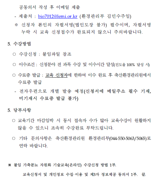 공동의서 작성 후 이메일 제출 - 제출처 : bio7012@lemi.or.kr (환경관리부 김민수주임) 신청자 본인의 자필서명(법인도장 불가) 필수이며, 자필서명 누락 시 교육 신청접수가 완료되지 않으니 주의바랍니다. 5. 수강방법 ○ 수강신청 : 붙임파일 참조 ○ 이수조건 : 신청분야 전 과목 수강 및 이수시간 달성(진도율 100% 달성 시) ○ 수료증 발급 : 교육 신청자에 한하여 이수 완료 후 축산환경관리원에서 수료증 발급 - 전자우편으로 개별 발송 예정(신청서에 메일주소 필수 기재, 미기재시 수료증 발급 불가) 5. 당부사항 ○ 교육기간 마감임박 시 동시 접속자 수가 많아 교육수강이 원활하지 않을 수 있으니 조속히 수강완료 부탁드립니다. ○ 기타 문의사항은 축산환경관리원 환경관리부(044-550-5063/5065)로 연락 바랍니다. ※ 붙임 가축분뇨 자원화 기술교육(온라인) 수강신청 방법 1부. 교육신청서 및 개인정보 수집·이용 및 제3자 정보제공 동의서 1부. 끝.