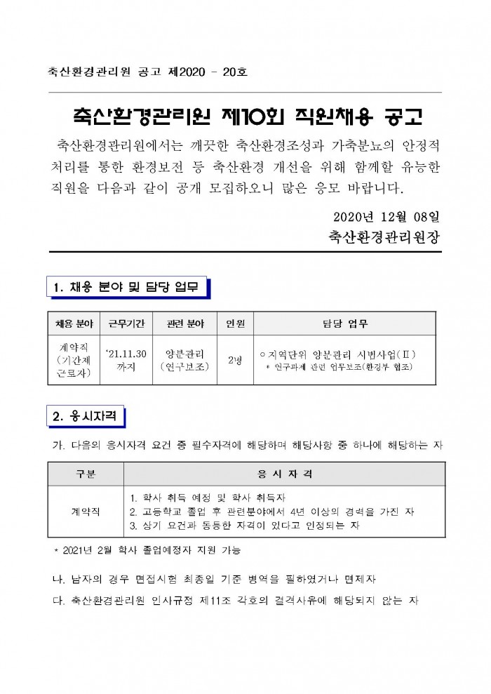 축산환경관리원 공고 제2020 - 20호 축산환경관리원 제10회 직원채용 공고 축산환경관리원에서는 깨끗한 축산환경조성과 가축분뇨의 안정적 처리를 통한 환경보전 등 축산환경 개선을 위해 함께할 유능한 직원을 다음과 같이 공개 모집하오니 많은 응모 바랍니다. 2020년 12월 08일 축산환경관리원장 채용 분야 계약직(기간제 근로자) 1. 채응 분야 및 담당 업무 채용분야 계약직(기간제 근로자) 근무기간 '21.11.30 까지 관련 분야 양분관리(연구보조) 인원 2명 담당 업무 ○ 지역단위 양분관리 시범사업(Ⅱ) * 연구과제 관면 업무보조(환경부 협조) 2. 응시자격 가. 다음의 응시자격 요건 중 필수자격에 해당하며 해당사항 중 하나에 해당하는 자 구분 계약직 응시 자격 1. 학사 취득 예정 및 학사 취득자 2. 고등학교 졸업 후 관련분야에서 4년 이상의 경력을 가진 자 3. 상기 요건과 동등한 자격이 있다고 인정되는 자 * 2021년 2월 학사 졸업예정자 지원 가능 나. 남자의 경우 면접시험 최종일 기준 병역을 필하였거나 면제자 다. 축산환경관리원 인사규점 제11조 각호의 결격사유에 해당되지 않는 자