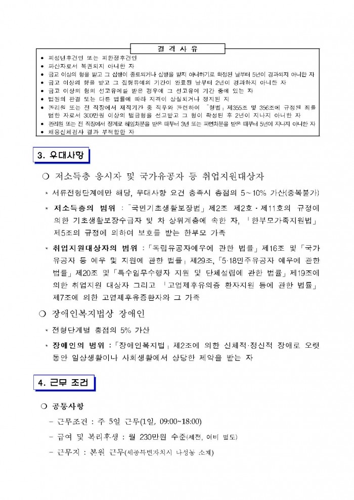 결격사유 • 피성년후견인 또는 피한졍후견인 • 파산자로서 복권되지 아니한 자 • 금고 이상의 형을 발고 그 집행이 종료되거나 집행을 받지 아니하기로 확정된 날부터 5년이 경과되지 아니한 자 • 금고 이상의 형을 받고 그 집행유예의 기간이 완료된 날부터 2년이 경과하지 아니한 자 • 금고 이상의 형의 선고유예를 받은 경우에 그 선고유예 기간 중에 있는 자 • 법원의 판결 또는 다른 법률에 따라 지격이 상실되거나 정지된 자 • 관리원 또는 전 직장에서 재직기간 중 직무와 관련하여 「형법」 제355조 및 356조에 규정된 죄를 범한 자로서 300만원 이상의 벌금형을 선고받고 그 형이 확정된 후 2년이 지나지 아니한 자 • 관리원 또는 전 직장에서 징계로 해임처분을 받은 때부터 3년 또는 파면처분을 받은 때부터 5년이 지나지 아니한 자 • 채용신체검사 결과 부적합한 자 3. 우대사항 ○ 저소득층 응시자 및 국가유공자 등 취업지원대상자 * 서류전형단계에만 해당, 우대사항 요건 충족시 총점의 5~10% 가산(중복불가) * 저소득층의 범위 : 「국민기초생활보장법」 제2조 제2호 · 제11호의 규정에 의한 기초생활보장수급자 및 차상위계층에 속한 자, 「한부모가족지원법」 제5조의 규정에 의하여 보호를 받는 한부모 가족 * 취업지원대상자의 범위 :「독립유공자예우에 관한 법률」 제16조 및 「국가유공자 등 예우 및 지원에 관한 법률」 제29조, 「5·18민주유공자 예우에 관한
법률」 제20조 및 「특수임무수행자 지원 및 단체설립에 관한 법률」 제19조에 의한 취업지원 대상자 그리고 「고엽제후유의증 환자지원 등에 관한 법률」 제7조에 의한 고엽제후유증환자와 그 가족 ○ 장애인복지법상 장애인 * 전형단계별 총점의 5% 가산 * 장애인의 범위 :「장애인복지법」 제2조에 의한 신체적·정신적 장애로 오랫동안 일상생활이나 사회생활에서 상당한 제약을 받는 자 4. 근무 조건 ○ 공동사항 - 근무조건 : 주 5일 근무(1일, 09:00~18:00) - 급여 및 복리후생 : 월 230만원 수준(세전, 여비 별도) - 근무지 : 본원 근무(세종특별자치시 나성동 소재)