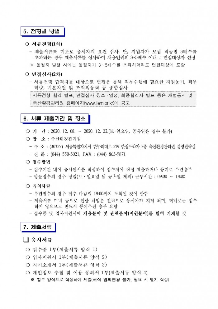 5. 전형별 방법 ○ 서류전형(1차) - 제출서유를 기초로 응시자격 요건 심사. 단, 지원자가 모집 직급별 3배수를 초과하는 경우 제출서류를 심사하여 채용인원의 3~5배수 이내로 면접대상자 선정 ※ 동점자 발생 시에는 동점자가 3~5배수를 초과하더라도 면접대상에 포함 ○ 면점심사(2차) - 서류전형 합격자를 대상으로 면접을 통해 직무수행에 필요한 지원동기, 직무 역량, 기본자질 및 조직적응력 등 종함심사 서류전형 합격 발표, 면접심사 장소 ·일정, 최종합격자 발표 등은 개별통지 및 축산환경관리원 홈페이지(www.ilem.or.kr)에 공고 6. 서류 제출기간 및 장소 ○ 기 간 : 2020. 12. 08. ~ 2020. 12. 22.(토·원요임, 공휴원은 집수 불가) ○ 장 소 : 축산환경관리원 - 주 소 : (30127) 세종특별자치시 한누·리대로 219 한림프라자 7층 축산환경관리원 경영전략실 - 전화 : (044) 550-5021, FAX : (044) 865-9871 ○ 접수방법 - 접수기간 내에 응시원서를 작성하여 접수처에 직접 제출하거나 등기로 우편송부 - 방문접수의 경우 평일(토 ·일.요일 및 공휴일 제외) 근무시간 : 09:00 ~ 18:00 ○ 유의사항 - 우편접수의 경우 집수 마감일 18:00까지 도착된 것에 한함 - 제출서류 미비 등으로 인한 책임은 전적으로 응시자가 지게 되며, 택배로는 접수
하지 않으므로 반드시 등기우편 송부 요망 - 접수증 및 입사지원서에 채용문야 및 관련분야(지원분야)를 필히 기재할 것 7. 제출서류 □ 응시서류 ○ 접수증 1부(제출서류 양식 1) ○ 입사지원서 1부(제출서류 양식 2) ○ 자기소개서 1부(제출서류 양식 3) ○ 개인정보 수집 및 이용 동의서 1부(제출서류 양식 4) ※ 첨부 양식으로 작성하여 제출(서식 임의변경 불가, 필요 시 별지 작성)