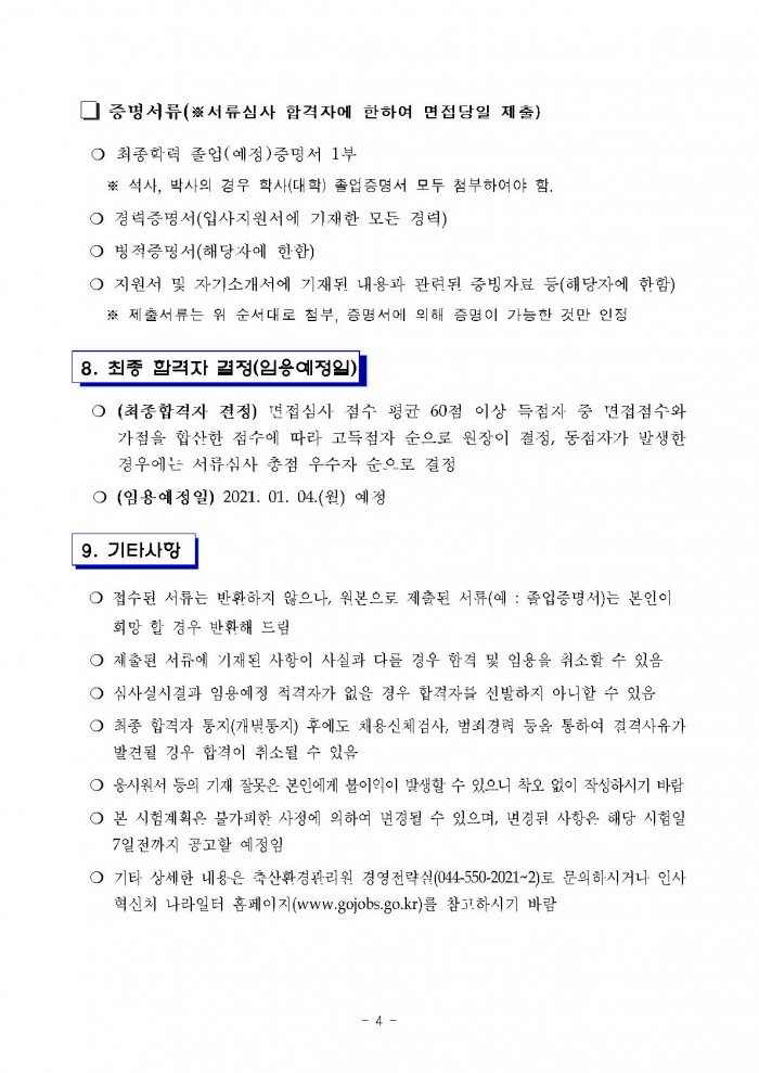 □ 증명서류(※서류심사 합격자에 한하여 면접당일 제출) ○ 최종학력 졸업(예정)증명서 1부 ※ 석사, 박사의 경우 학사(대학) 졸업증명서 모두 첨부하여야 함. ○ 경력증명서(입사지원서에 기재한 모든 경력) ○ 병적증명서(해당자에 한함) ○ 지원서 및 자기소개서에 기재된 내용과 관련된 중빙자료 등(해당자에 한함) ※ 제출서류는 위 순서대로 첨부, 증명서에 의해 증명이 가능한 것만 인정 8. 최종 합격자 결정(임용예정일) 
○ (최종합격자 결정) 면접심사 점수 평균 60점 이상 득점자 중 면접점수와 가점을 합산한 점수에 따라 고득점자 순으로 원장이 결정, 동점자가 발생한 경우에는 서류심사 총점 우수자 순으로 결정 ○ (임용예정일) 2021. 01. 04.(월) 예정 9. 기타사항 ○ 접수된 서류는 반환하지 않으나, 원본으로 제출된 서류(에 : 졸업증명서)는 본인이 희망 할 경우 반환해 드림 ○ 제출된 서류에 기재된 사항이 사실과 다를 경우 합격 및 임용을 취소할 수 있음 ○ 심사실시결과 임용예정 적격자가 없을 경우 합격자를 신발하지 아니할 수 있음 ○ 최종 합격자 통지(개별통지) 후에도 채용신체검사, 범죄경력 등을 통하여 결격사유가 발견될 경우 합격이 취소될 수 있음 ○ 옹시원서 등의 기재 잘못은 본인에게 붙이익이 발생할 수 있으니 착오 없이 작성하시기 바람 ○ 본 시험계획은 불가피한 사정에 의하여 변경될 수 있으며, 변경된 사항은 해당 시험일 7일전까지 공고할 예정임 ○ 기타 상세한 내용은 축산환경관리원 경영전략실(044-550-2021~2)로 문의하시거나· 인사 혁신치 나라일터 홈페이지(www.gojobs.go.kr)를 참고하시기 바람