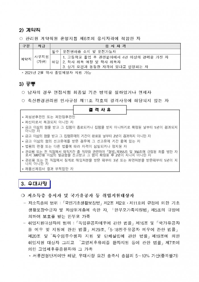 2) 계약직 ○ 관리원 계약직원 운영지침 제6조의 응시자격에 적합한 자 구분 계약직 직급 사무지원(가급) 응시자격 필수 운전면허증 소지 및 운전가능자 해당 1. 고등학교 졸업 후 관련분야에서 4년 이상의 경력을 가진 자 2. 학사 취득 예정 및 학사 취득자 3. 상기 요건과 동둥한 자격이 있다고 인정되는 자 · 2021년 2월 학사 졸업예정자 지원 가능 3) 공통 ○ 남자의 경우 면접시험 최종일 기준 병역을 필하였거나 면제자 ○ 축산환경관리원 인사규정 제11조 각호의 결격사유에 해당되지 않는 자 결격사유 • 피성년후견인 또는 피한정후견인 • 파산자로서 복권되지 아니한 자 • 금고 이상의 형을 받고 그 집행이 종료되거나 집행을 받지 아니하기로 확정된 날부터 5년이 경과되지 아니한 자 • 금고 이상의 형을 받고 그 집행유예의 기간이 완료된 날부터 2년이 경과하지 아니한 자 · 금고 이상의 형의 선고유예를 받은 경우에 그 선고유예 기간 중에 있는 자 • 법원의 판결 또는 다른 법률에 따라 자격이 상실되거나 정지된 자 • 관리원 또는 전 직장에서 재직기간 중 직무와 관련하여 「형법」제355조 및 356조어 규정된 죄를 범한 자로서 300만원 이상의 벌금형을 선고받고 그 형이 확정된 후 2년이 지나지 아니한 자 • 관리원 또는 전 직장에서 징계로 해임처분을 받은 때부터 3년 또는 파면처분을 받은때부터 5년이 지나지 아니한 자 • 채용신체검사 결과 부적합한 자 3. 우대사항 ○ 저소득층 응시자 및 국가유공자 등 취업지원대상자 - 저소득층의 범위 : 「국민기초생활보장법」 제2조 제2호 · 제11호의 규정에 의한 기초생활보장수급자 및 차상위계층에 속한 자, '한부모가족지원법」 제5조의 규정에 의하여 보호를 받는 한부모 가족 - 취업지원대상자의 범위 : 「독립유공자예우에 관한 법률」 제16조 및 「국가유공자 등 예우 및 지원에 관한 법률」 제29조, 「5·18민주유공자 예우에 관한 법률」
제20조 및 특수임무수행자 지원 및 단체설립에 관한 법률」 제19조에 의한 취업지원 대상자 그리고 고엽제후유의증 환자지원 등에 관한 법률」 제7조에 의한 고엽제후유증환자와 그 가족 * 서류전형단계에만 해당, 우대사항 요건 충족시 총점의 5~10% 가산(중복불가)