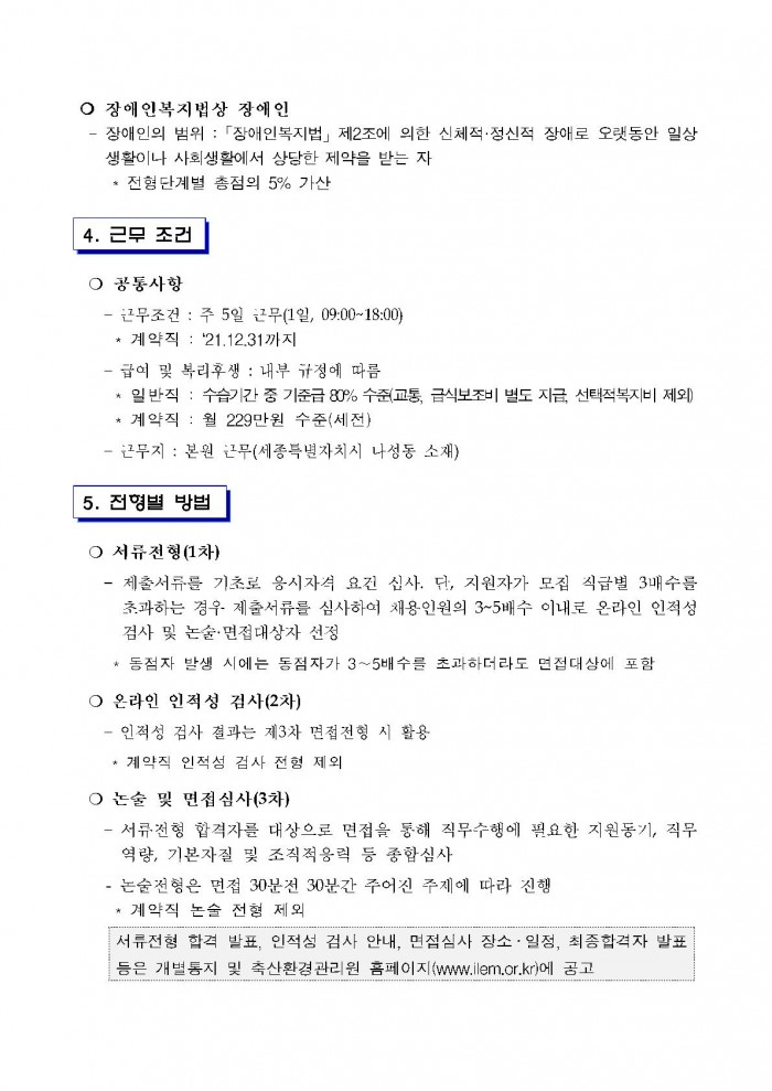 ○ 장애인복지법상 장애인 - 장애인의 범위 : 「장애인복지법」 제2조에 의한 신체적·정신적 장애로 오랫동안 일상 생활이나 사회생활에서 상당한 제약을 받는 자 * 전형단계별 총점의 5% 가산 4. 근무 조건 ○ 공통사항 - 근무조건 : 주 5일 근무(1일, 09:00~18:00) * 계약직 : '21.12.31까지 - 급여 및 복리후생 : 내부 규정에 따름 * 일반직 : 수습기간 중 기준급 80% 수준(교통, 금식보조비 별도 지급, 선택적복지비 제외) * 계약직 : 월 229만원 수준(세전) - 근무지 : 본원 근무(세종특별자치시 나성동 소재) 5. 전형별 방법 ○ 서류전형(1차) - 제출서류를 기초로 응시자격 요건 심사. 단, 지원자가 모집 직급별 3배수를 초과하는 경우 제출서류를 심사하여 채용인원의 3~5배수 이내로 온라인 인적성 검사 및 논술·면접대상자 선정 * 동점자 발생 시에는 동점자가 3~5배수를 초과하더라도 면접대상에 포함 ○ 온라인 인적성 검사(2차) - 인적성 검사 결과는 제3자 면접전형 시 활용 * 계약직 인적성 검사 전형 제외 ○ 논술 및 면접심사(3차) - 서류전헝 합격자를 대상으로 면접을 통해 직무수행에 필요한 지원동기, 직무 역량, 기본자질 및 조직적응력 등 종합심사 - 논술전형은 면접 30분전 30분간 주어진 주제에 따라 진행 * 계약직 논술 전형 제외 서류전형 합격 발표, 인적성 검사 안내, 면접심사 장소 ·일정, 최종합격자 발표 등은 개별통지 및 축산환경관리원 홈페이지(www.ilem.or.kr)에 공고