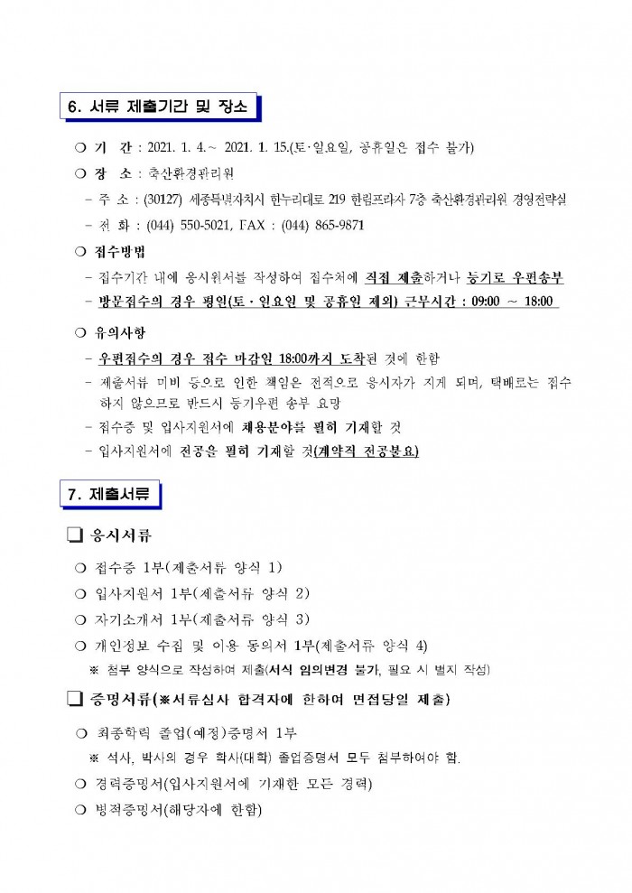 6. 서류 제출기간 및 장소 ○ 기 간 : 2021. 1. 4 .~ 2021. 1. 15.(토·일.요일, 공휴일은 접수 불가) ○ 장 소 : 축산환경관리원 - 주 소 : (30127) 세종특별자치시 한누리대로 219 한림프라자 7층 축산환경관리원 경영전략실 - 전 화 : (044) 550-5021, FAX : (044) 865-9871 ○ 접수방법 - 접수기간 내에 옹시원서를 작성하여 접수처에 직접 제출하거나 등기로 우편송부 - 방문접수의 경우 평일(토 · 일요일 및 공휴일 제외) 근무시간 : 09:00 ~ 18:00 ○ 유의사항 - 우편접수의 경우 접수 마감일 18:00까지 도착된 것에 한함 - 제출서류 미비 등으로 인한 책임은 전적으로 응시자가 지게 되며, 택배로는 접수 하지 않으므로 반드시 등기우편 송부 요망 - 접수증 및 입사지원서에 채용분야를 필히 기재할 것 - 입사지원서에 전공을 필히 기재할 것(계약직 전공불요) 7. 제출서류 □ 응시서류 ○ 접수증 1부(제출서류 양식 1) ○ 입사지원서 1부(세출서류 양식 2) ○ 자기소개서 1부(제출서류 양식 3) ○ 개인성보 수집 및 이용 동의서 1부(제출서류 양식 4) ※ 첨부 양식으로 작성하여 제출(서식 임의변경 불가, 필요 시 별지 작성) □증명서류(※서류심사 합격자에 한하여 면접당일 제출) ○ 최종학력 졸업(예정)증명서 1부 ※ 석사, 박사의 경우 학사(대학) 졸업증명서 모두 첨부하여야 함. ○ 경력증명서(입사지원서에 기재한 모든 경력) ○ 병적증명서(해당자에 한함)