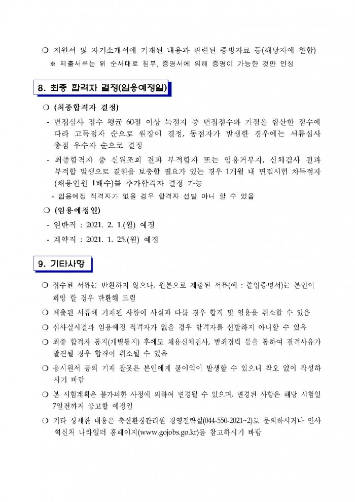 ○ 지원서 및 자기소개서에 기재된 내용과 관련된 증빙자료 등(해당자에 한함) ※ 제출서류는 위 순서대로 첨부, 증명서에 의해 증명이 가능한 것만 인정 8. 최종 합격자 결정(임용예정일) ○ (최종합격자 결정) - 면접심사 점수 평균 60점 이상 득점자 중 면집점수와 가점을 합산한 점수에 따라 고득점자 순으로 원장이 결정, 동점자가 발생한 경우에는 서류심사 총점 우수자 순으로 결정 - 최종합격자 중 신원조회 결과 부적합자 또는 임용거부자, 신체검사 결과 부적합 발생으로 결원을 보충할 필요가 있는 경우 1개월 내 면점시험 차득점자(채용인원 1배수)블 추가합격자 결정 가능 * 임용예정 적격자가 없을 경우 합격자 선발 아니 할 수 있음 ○ (임용예정일) - 일반직 : 2021. 2. 1.(월) 예정 - 계약직 : 2021. 1. 25.(월) 예정  9. 기타사항 ○ 접수된 서류는 반환하지 않으나, 원본으로 제출된 서류(예 : 졸업증명서)는 본인이 희망 할 경우 반환해 드림 ○ 제출된 서류에 기재된 사항이 사실과 다를 경우 합격 및 임용을 취소할 수 있음 ○ 심사실시결과 임용예정 적격자가 없을 경우 합격자를 선발하지 아니할 수 있음 ○ 최종 합격자 통지(개별통지) 후에도 채용신체점사, 범죄경력 등을 통하여 결격사유가 발견될 경우 합격이 취소될 수 있음 ○ 응시원서 등의 기재 잘못은 본인에게 불이익이 발생할 수 있으니 착오 없이 작성하시기 바람 ○ 본 시험계획은 불가피한 사정에 의하여 변경될 수 있으며, 변경된 사항은 해당 시험일 7일전까지 공고할 예정임 ○ 기타 상세한 내용은 축산환경관리원 경영전략실(044-550-2021~2)로 문의하시거나 인사 혁신처 나라일터 홈페이지(www.gojobs.go.kr)를 참고하시기 바람