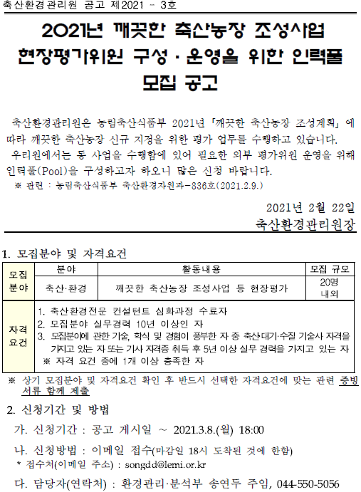 축산환경관리원 공고 제2021 - 3호<br/>2021년 깨끗한 축산농장 조성사업 현장평가위원 구성·운영을 위한 인력풀<br/>모집 공고 축산환경관리원은 농림축산식품부 2021년「깨끗한 축산농장 조성계획」에 따라 깨끗한 축산농장 신규 지정을 위한 평가 업무를 수행하고 있습니다. 우리원에서는 동 사업을 수행함에 있어 필요한 외부 평가위원 운영을 위해 인력풀(Pool)을 구성하고자 하오니 많은 신청 바랍니다. ※ 관련 : 농림축산식품부 축산환경자원과-836호(2021.2.9.) 2021년 2월 22일 축산환경관리원장 1. 모집분야 및 자격요건 모집 분야 분야 활동내용 모집 규모<br/>축산·환경 깨끗한 축산농장 조성사업 등 현장평가 20명 내외 자격 요건 1. 축산환경전문 컨설턴트 심화과정 수료자 2. 모집분야 실무경력 10년 이상인 자 3. 모집분야에 관한 기술, 학식 및 경험이 풍부한 자 중 축산·대기·수질 기술사 자격을 가지고있는자또는 기사자격증 취득 후 5년 이상 실무 경력을 가지고 있는 자 ※ 자격 요건 중에 1개 이상 충족한 자 ※ 상기 모집분야 및 자격요건 확인 후 반드시 선택한 자격요건에 맞는 관련 증빙 서류 함께 제출 2. 신청기간 및 방법 가. 신청기간 : 공고 게시일 ∼ 2021.3.8.(월) 18:00 나. 신청방법 : 이메일 접수(마감일 18시 도착된 것에 한함) * 접수처(이메일 주소) : songdd@lemi.or.kr 다. 담당자(연락처) : 환경관리·분석부 송연두 주임, 044-550-5056