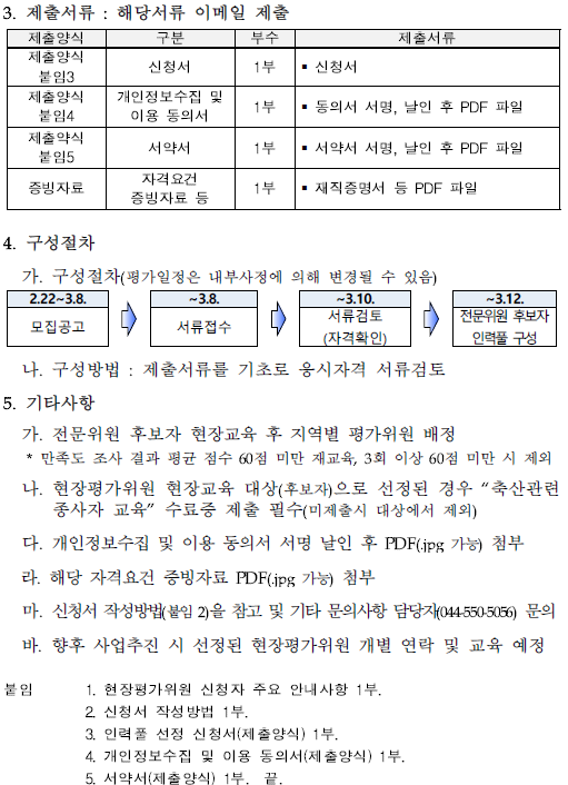 3. 제출서류 : 해당서류 이메일 제출 제출양식 구분 부수 제출서류 제출양식 붙임3 신청서 1부  신청서 제출양식 붙임4 개인정보수집 및 이용 동의서 1부  동의서 서명, 날인 후 PDF 파일 제출양식 붙임5 서약서 1부  서약서 서명, 날인 후 PDF 파일 증빙자료 자격요건 증빙자료 등<br/>1부  재직증명서 등 PDF 파일 4. 구성절차 가. 구성절차(평가일정은 내부사정에 의해 변경될 수 있음) 모집공고(2.22~3.8.) → 서류접수(~3.8.) → 서류검토(자격확인)(~3.10.) → 전문위원 후보자 인력풀 구성(~3.12. ) 나. 구성방법 : 제출서류를 기초로 응시자격 서류검토 5. 기타사항 가. 전문위원 후보자 현장교육 후 지역별 평가위원 배정 * 만족도 조사 결과 평균 점수 60점 미만 재교육, 3회 이상 60점 미만 시 제외 나. 현장평가위원 현장교육 대상(후보자)으로 선정된 경우 '축산관련 종사자 교육' 수료증 제출 필수(미제출시 대상에서 제외) 다. 개인정보수집 및 이용 동의서 서명 날인 후 PDF(.jpg 가능) 첨부 라. 해당 자격요건 증빙자료 PDF(.jpg 가능) 첨부<br/>마. 신청서 작성방법(붙임 2)을 참고 및 기타 문의사항 담당자(044-550-5056) 문의 바. 향후 사업추진 시 선정된 현장평가위원 개별 연락 및 교육 예정 붙임 1. 현장평가위원 신청자 주요 안내사항 1부. 2. 신청서 작성방법 1부. 3. 인력풀 선정 신청서(제출양식) 1부. 4. 개인정보수집 및 이용 동의서(제출양식) 1부. 5. 서약서(제출양식) 1부. 끝.