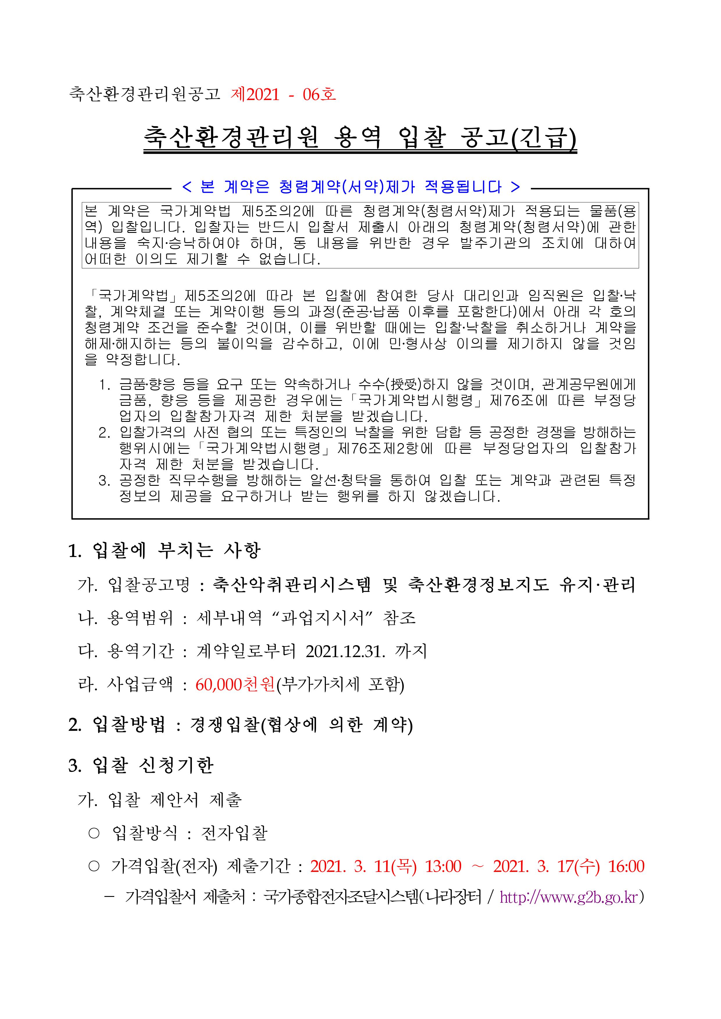 축산환경관리원공고 제2021 - 06호 축산환경관리원 용역 입찰 공고(긴급) 본 계약은 청렴계약(서약)제가 적용됩니다 본 계약은 국가계약법 제5조의2에 따른 청렴계약(청렴서약)제가 적용되는 물품(용역) 입찰입니다. 입찰자는 반드시 입찰서 제출시 아래의 청렴계약(청렴서약)에 관한 내용을 숙지·승낙하여야 하며, 동 내용을 위반한 경우 발주기관의 조치에 대하여 어떠한 이의도 제기할 수 없습니다. 「국가계약법」 제5조의2에 따라 본 입찰에 참여한 당사 대리인과 임직원은 입찰·낙찰, 계약체결 또는 계약이행 등의 과정(준공·납품 이후를 포함한다)에서 아래 각 호의 청렴계약 조건을 준수할 것이며, 이를 위반할 때에는 입찰·낙찰을 취소하거나 계약을 해제·해지하는 등의 불이익을 감수하고, 이에 민·형사상 이의를 제기하지 않을 것임을 약정합니다. 1. 금품·향응 등을 요구 또는 약속하거나 수수(授 )하지 않을 것이며, 관계공무원에게 급품, 향응 등을 제공한 경우에는 「국가계약법시행령」 제76조에 따른 부정당업자의 입찰참가자격 제한 처분을 받겠습니다. 2. 입찰가격의 사전 협의 또는 특정인의 낙찰을 위한 담합 등 공정한 경쟁을 방해하는 행위시에는 |국가계약법시행령」 제76조제2항에 따른 부정당업자의 입찰참가 자격 제한 처분을 받겠습니다. 3. 공정한 직무수행을 방해하는 알선·청탁을 통하여 입찰 또는 계약과 관련된 특정 정보의 제공을 요구하거나 받는 행위를 하지 않겠습니다. 1. 입찰에 부치는 사항 가. 입찰공고명 : 축산악취관리시스템 및 축산환경정보지도 유지·관리 나. 용역범위 : 세부내역 '과업지시서' 참조<br/>다. 용역기간 : 계약일로부터 2021.12.31. 까지 라. 사업금액 : 60,000천원(부가가치세 포함) 2. 입찰방법 : 경쟁입찰(협상에 의한 계약) 3. 입찰 신청기한 가. 입찰 제안서 제출 ○ 입찰방식 : 전자입찰 ○ 가격입찰(전자) 제출기간 : 2021. 3. 11(목) 13:00 ~ 2021. 3. 17(수) 16:00 - 가격입찰서 제출처 : 국가종합전자조달시스템(나라장터 / http://www.g2b.go.kr)