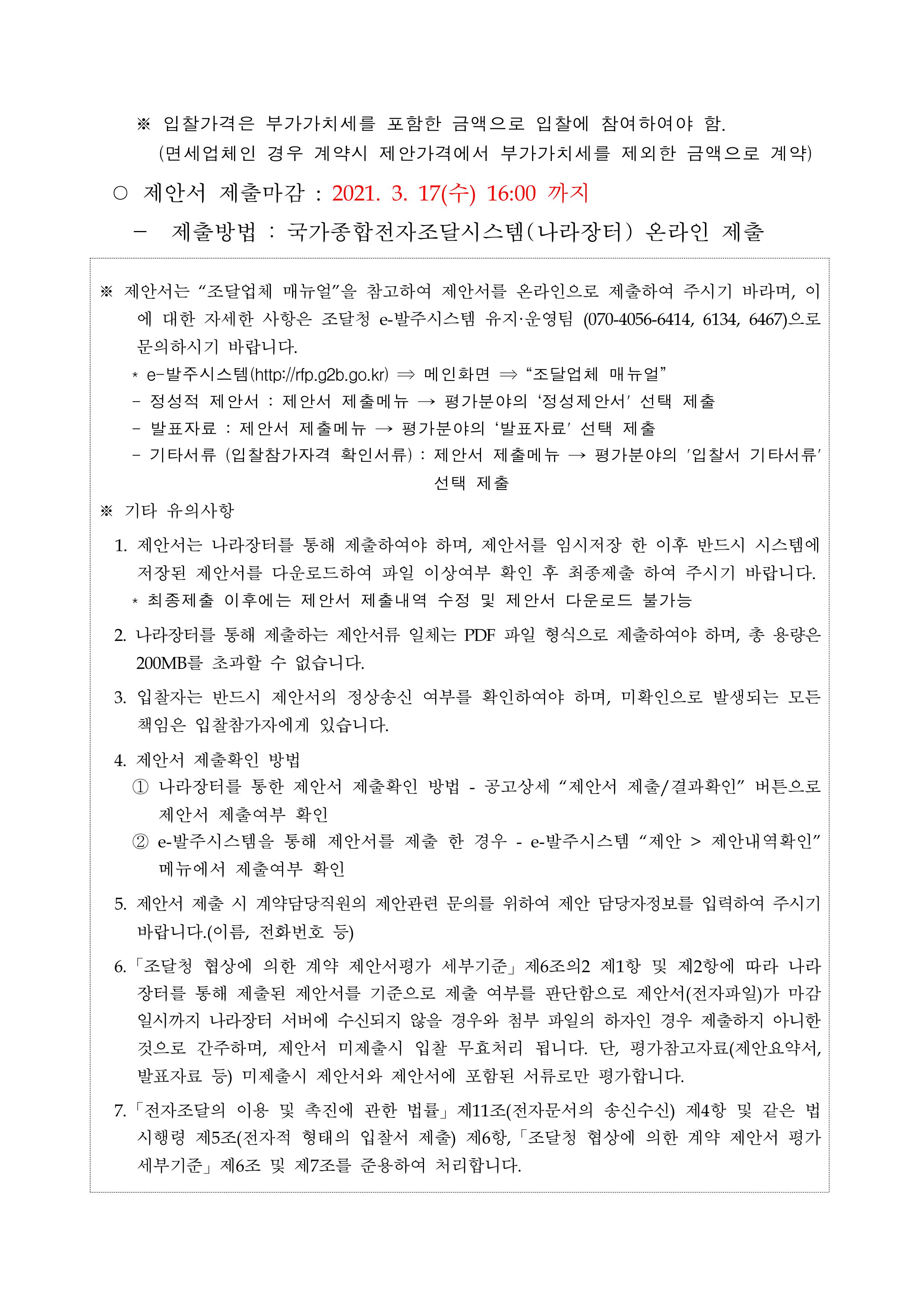 ※ 입찰가격은 부가가치세를 포함한 금액으로 입찰에 참여하여야 함.<br/>(면세업체인 경우 계약시 제안가격에서 부가가치세를 제외한 금액으로 계약) ○ 제안서 제출마감 : 2021. 3. 17(수) 16:00 까지 - 제출방법 : 국가종합전자조달시스템(나라장터) 온라인 제출 ※ 제안서는 '조달업체 매뉴얼'을 참고하여 제안서를 온라인으로 제출하여 주시기 바라며, 이에 대한 자세한 사항은 조달청 e-발주시스템 유지·운영팀 (070-4056-6414, 6134, 6467)으로 문의하시기 바랍니다. * e-발주시스템(http://rfp.g2b.go.kr) → 메인화면 ⇒ '조달업체 매뉴얼' - 정성적 제안서 : 제안서 제출메뉴 → 평가분야의 '정성제안서' 선택 제출 - 발표자료 : 제안서 제출메뉴 → 평가분야의 '발표자료' 선택 제출 - 기타서류 (입찰참가자격 확인서류) : 제안서 제출메뉴 → 평가분야의 '입찰서 기타서류' 선택 제출 ※ 기타 유의사항 1. 제안서는 나라장터를 통해 제출하여야 하며, 제안서를 임시저장 한 이후 반드시 시스템에 저장된 제안서를 다운로드하여 파일 이상여부 확인 후 최종제출 하여 주시기 바랍니다. * 최종제출 이후에는 제안서 제출내역 수정 및 제안서 다운로드 불가능 2. 나라장터를 통해 제출하는 제안서류 일체는 PDF 파일 형식으로 제출하여야 하며, 총 용량은 200MB를 초과할 수 없습니다. 3. 입찰자는 반드시 제안서의 정상송신 여부를 확인하여야 하며, 미확인으로 발생되는 모든 책임은 입찰참가자에게 있습니다. 4. 제안서 제출확인 방법 1 나라장터를 통한 제안서 제출확인 방법 - 공고상세 '제안서 제출/결과확인' 버튼으로 제안서 제출여부 확인 2 e-발주시스템을 통해 제안서를 제출 한 경우 - e-발주시스템 '제안 →   제안내역확인' 메뉴에서 제출여부 확인 5. 제안서 제출 시 계약담당직원의 제안관련 문의를 위하여 제안 담당자정보를 입력하여 주시기 바랍니다.(이름, 전화번호 등) 6. 「조달청 협상에 의한 계약 제안서평가 세부기준」 제6조의2 제1항 및 제2항에 따라 나라장터를 통해 제출된 제안서를 기준으로 제출 여부를 판단함으로 제안서(전자파일)가 마감일시까지 나라장터 서버에 수신되지 않을 경우와 첨부 파일의 하자인 경우 제출하지 아니한 것으로 간주하며, 제안서 미제출시 입찰 무효처리 됩니다. 단, 평가참고자료(제안요약서, 발표자료 등) 미제출시 제안서와 제안서에 포함된 서류로만 평가합니다. 7. 「전자조달의 이용 및 촉진에 관한 법률」 제11조(전자문서의 송신수신) 제4항 및 같은 법 시행령 제5조(전자적 형태의 입찰서 제출) 제6항, 「조달청 협상에 의한 계약 제안서 평가 세부기준」 제6조 및 제7조를 준용하여 처리합니다.