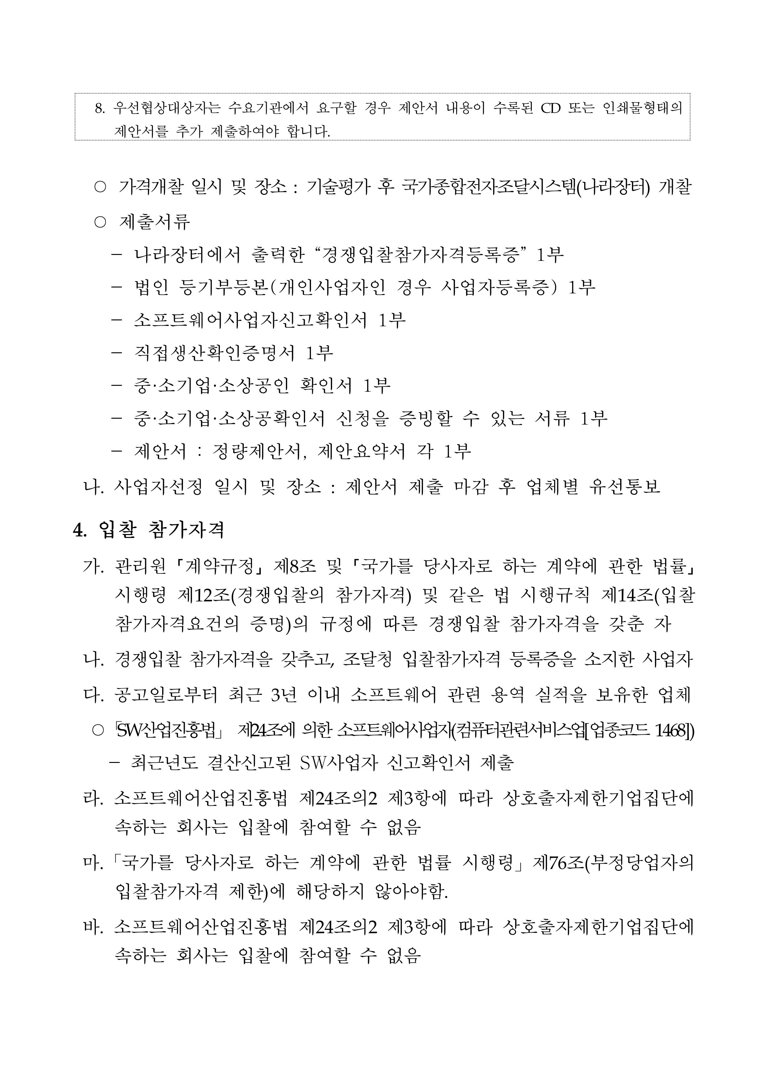 8. 우선협상대상자는 수요기관에서 요구할 경우 제안서 내용이 수록된 CD 또는 인쇄물형태의 제안서를 추가 제출하여야 합니다. ○ 가격개찰 일시 및 장소 : 기술평가 후 국가종합전자조달시스템(나라장터) 개찰 ○ 제출서류 - 나라장터에서 출력한 '경쟁입찰참가자격등록증' 1부 - 법인 등기부등본(개인사업자인 경우 사업자등록증) 1부 - 소프트웨어사업자신고확인서 1부 - 직접생산확인증명서 1부 - 중·소기업·소상공인 확인서 1부 - 중·소기업·소상공확인서 신청을 증빙할 수 있는 서류 1부 - 제안서 : 정량제안서, 제안요약서 각 1부 나. 사업자선정 일시 및 장소 : 제안서 제출 마감 후 업체별 유선통보 4. 입찰 참가자격 가. 관리원 「계약규정」 제8조 및 「국가를 당사자로 하는 계약에 관한 법률」<br/>시행령 제12조(경쟁입찰의 참가자격) 및 같은 법 시행규칙 제14조(입찰참가자격요건의 증명)의 규정에 따른 경쟁입찰 참가자격을 갖춘 자 나. 경쟁입찰 참가자격을 갖추고, 조달청 입찰참가자격 등록증을 소지한 사업자 다. 공고일로부터 최근 3년 이내 소프트웨어 관련 용역 실적을 보유한 업체 ○ SW산업진흥법」 제24조에 의한 소프트웨어사업지(컴퓨터관련서비스업[업종코드 1468]) - 최근년도 결산신고된 SW사업자 신고확인서 제출 라. 소프트웨어산업진흥법 제24조의2 제3항에 따라 상호출자제한기업집단에 속하는 회사는 입찰에 참여할 수 없음 마. 「국가를 당사자로 하는 계약에 관한 법률 시행령」 제76조(부정당업자의 입찰참가자격 제한)에 해당하지 않아야함. 바. 소프트웨어산업진흥법 제24조의2 제3항에 따라 상호출자제한기업집단에 속하는 회사는 입찰에 참여할 수 없음