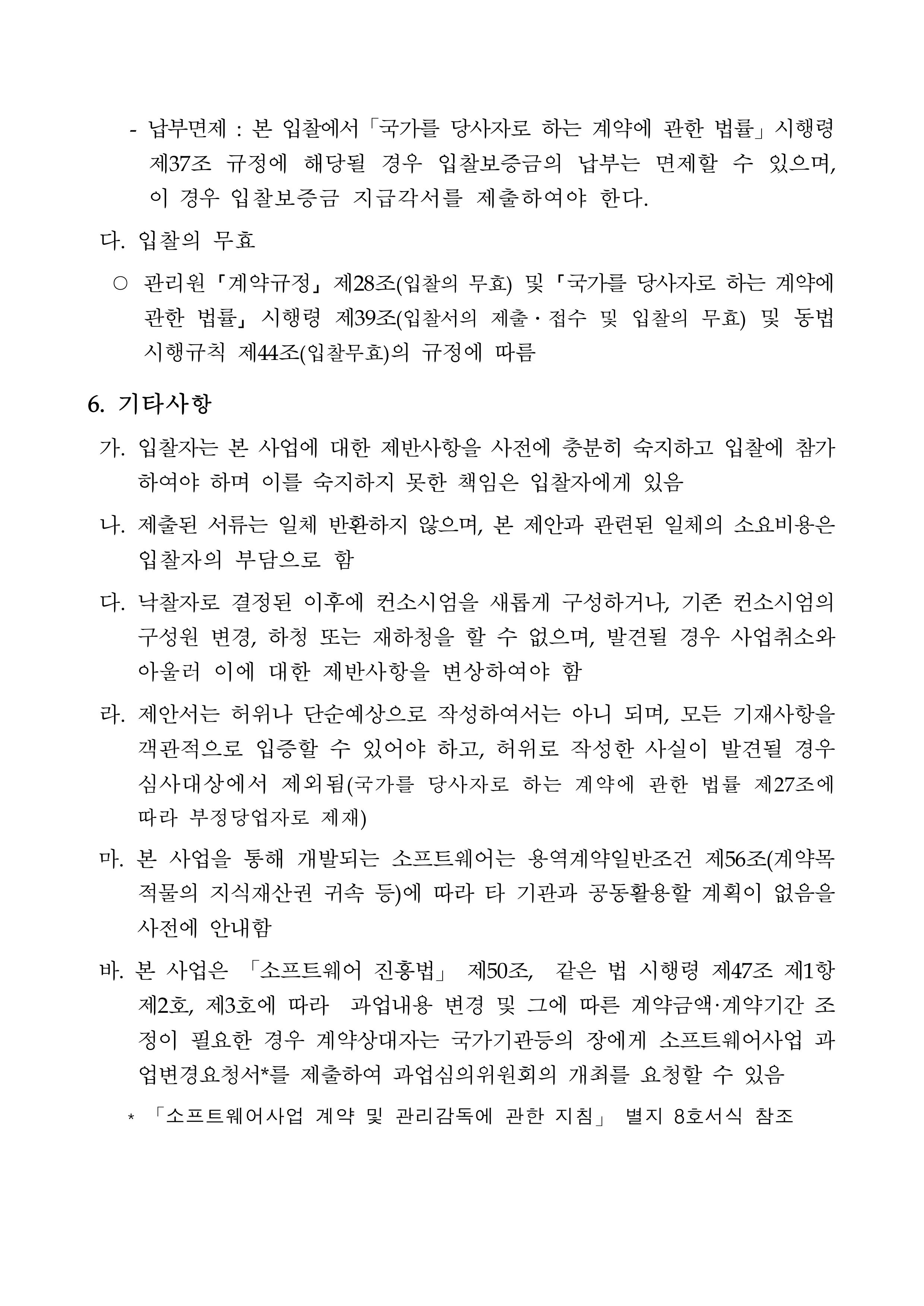 - 납부면제 : 본 입찰에서 「국가를 당사자로 하는 계약에 관한 법률」 시행령 제37조 규정에 해당될 경우 입찰보증금의 납부는 면제할 수 있으며, 이 경우 입찰보증금 지급각서를 제출하여야 한다. 다. 입찰의 무효<br/>○ 관리원 「계약규정」 제28조(입찰의 무효) 및 「국가를 당사자로 하는 계약에 관한 법률」 시행령 제39조(입찰서의 제출 · 접수 및 입찰의 무효) 및 동법 시행규칙 제44조(입찰무효)의 규정에 따름 6. 기타사항 가. 입찰자는 본 사업에 대한 제반사항을 사전에 충분히 숙지하고 입찰에 참가 하여야 하며 이를 숙지하지 못한 책임은 입찰자에게 있음 나. 제출된 서류는 일체 반환하지 않으며, 본 제안과 관련된 일체의 소요비용은 입찰자의 부담으로 함 다. 낙찰자로 결정된 이후에 컨소시엄을 새롭게 구성하거나, 기존 컨소시엄의 구성원 변경, 하청 또는 재하청을 할 수 없으며, 발견될 경우 사업취소와 아울러 이에 대한 제반사항을 변상하여야 함 라. 제안서는 허위나 단순예상으로 작성하여서는 아니 되며, 모든 기재사항을 객관적으로 입증할 수 있어야 하고, 허위로 작성한 사실이 발견될 경우 심사대상에서 제외됨(국가를 당사자로 하는 계약에 관한 법률 제27조에 따라 부정당업자로 제재) 마. 본 사업을 통해 개발되는 소프트웨어는 용역계약일반조건 제56조(계약목적물의 지식재산권 귀속 등)에 따라 타 기관과 공동활용할 계획이 없음을 사전에 안내함 바. 본 사업은 「소프트웨어 진흥법」 제50조, 같은 법 시행령 제47조 제1항제2호, 제3호에 따라 과업내용 변경 및 그에 따른 계약금액·계약기간 조정이 필요한 경우 계약상대자는 국가기관등의 장에게 소프트웨어사업 과업변경요청서*를 제출하여 과업심의위원회의 개최를 요청할 수 있음 * 「소프트웨어사업 계약 및 관리감독에 관한 지침」 별지 8호서식 참조