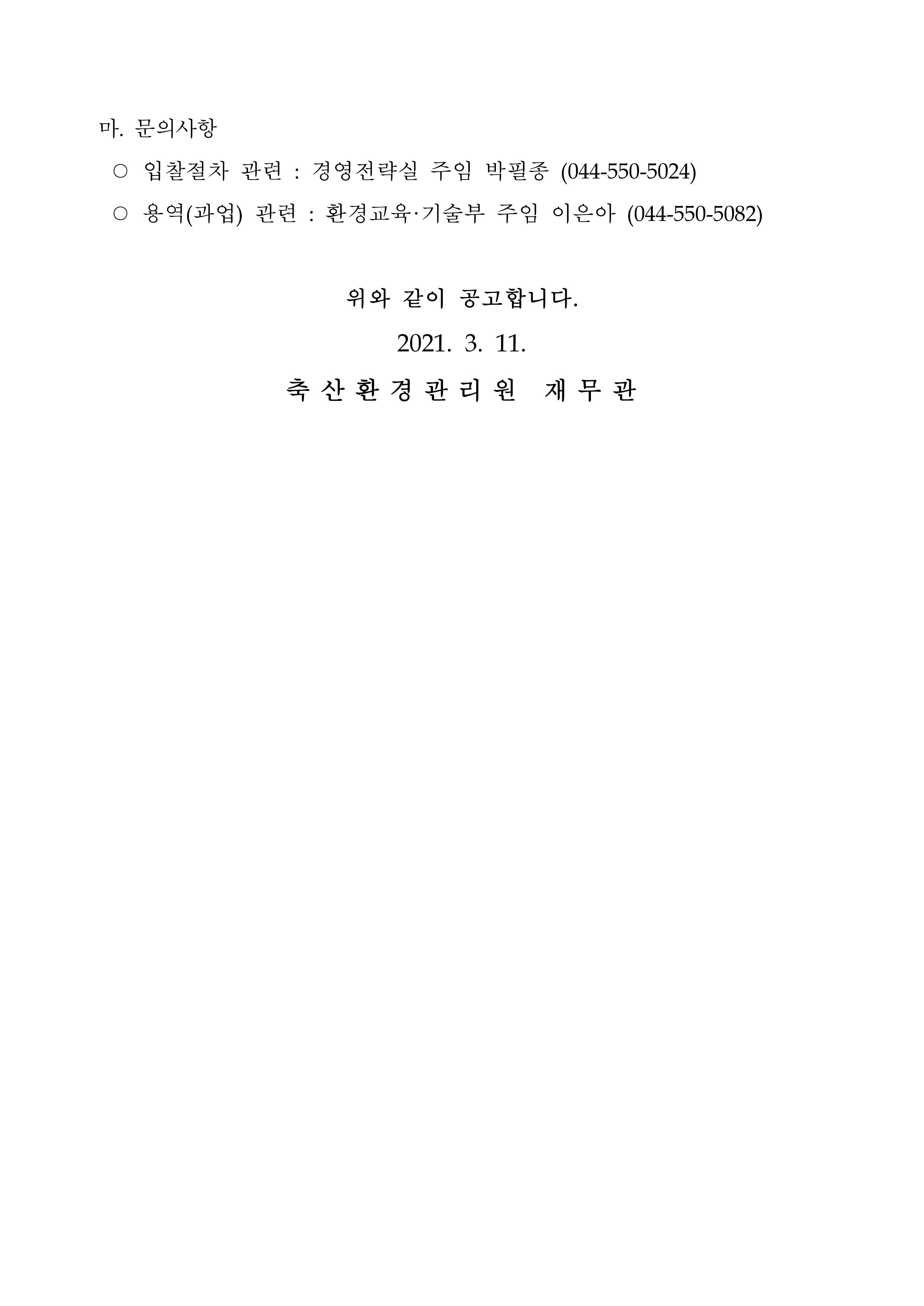 마. 문의사항 ○ 입찰절차 관련 : 경영전략실 주임 박필종 (044-550-5024) ○ 용역(과업) 관련 : 환경교육·기술부 주임 이은아 (044-550-5082) 위와 같이 공고합니다. 2021. 3. 11. 축산환경관리원 재무관
