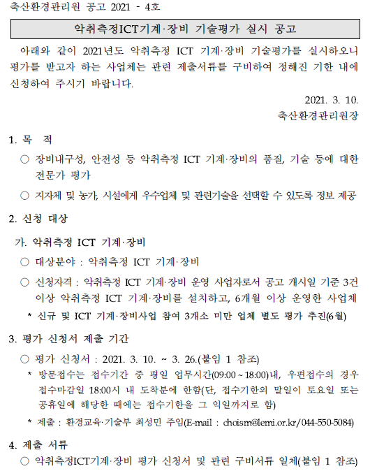 축산환경관리원 공고 2021 - 4호 악취측정ICT기계·장비 기술평가 실시 공고 아래와 같이 2021년도 악취측정 ICT 기계·장비 기술평가를 실시하오니 평가를 받고자 하는 사업체는 관련 제출서류를 구비하여 정해진 기한 내에 신청하여 주시기 바랍니다. 2021. 3. 10. 축산환경관리원장 1. 목 적 ○ 장비내구성, 안전성 등 악취측정 ICT 기계·장비의 품질, 기술 등에 대한 전문가 평가 ○ 지자체 및 농가, 시설에게 우수업체 및 관련기술을 선택할 수 있도록 정보 제공 2. 신청 대상 가. 악취측정 ICT  기계·장비 ○ 대상분야 : 악취측정 ICT 기계·장비 ○ 신청자격 : 악취측정 ICT 기계·장비 운영 사업자로서 공고 개시일 기준 3건 이상 악취측정 ICT 기계·장비를 설치하고, 6개월 이상 운영한 사업체 * 신규 및 ICT 기계·장비사업 참여 3개소 미만 업체 별도 평가 추진(6월) 3. 평가 신청서 제출 기간 ○ 평가 신청서 : 2021. 3. 10. ~ 3. 26.(붙임 1 참조) * 방문접수는 접수기간 중 평일 업무시간(09:00~18:00)내, 우편접수의 경우 접수마감일 18:00시 내 도착분에 한함(단, 접수기한의 말일이 토요일 또는 공휴일에 해당한 때에는 접수기한을 그 익일까지로 함) * 제출 : 환경교육·기술부 최성민 주임(E-mail : choism@lemi.or.kr/044-550-5084) 4. 제출 서류 ○ 악취측정ICT기계·장비 평가 신청서 및 관련 구비서류 일체(붙임 1 참조)