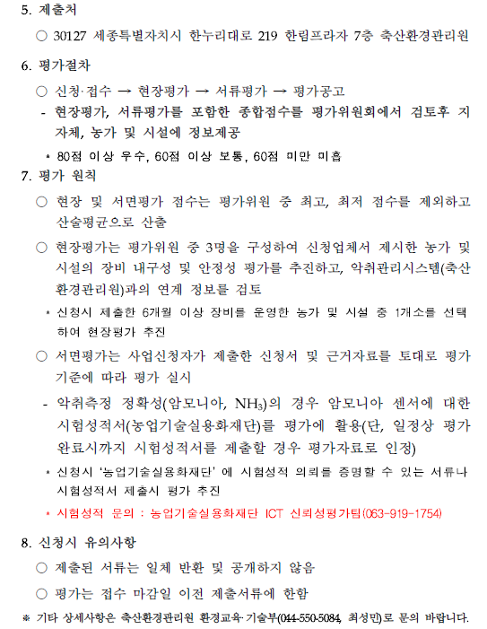 5. 제출처 ○ 30127 세종특별자치시 한누리대로 219 한림프라자 7층 축산환경관리원 6. 평가절차 ○ 신청· 접수 → 현장평가 → 서류평가 → 평가공고 - 현장평가, 서류평가를 포함한 종합점수를 평가위원회에서 검토후 지자체, 농가 및 시설에 정보제공 * 80점 이상 우수, 60점 이상 보동, 60점 미만 미흡 7. 평가 원칙 ○ 현장 및 서면평가 점수는 평가위원 중 최고, 최저 점수를 제외하고 산술평균으로 산출 ○ 현장평가는 평가위원 중 3명을 구성하여 신청업체서 제시한 농가 및 시설의 장비 내구성 및 안정성 평가를 추진하고, 악취관리시스템(축산
환경관리원)과의 연계 정보를 검토 * 신청시 제출한 6개월 이상 장비를 운영한 농가 및 시설 중 1개소를 선택하여 현장평가 추진 ○ 서면평가는 사업신청자가 제출한 신청서 및 근거자료를 토대로 평가 기준에 따라 평가 실시
- 악취측정 정확성(암모니아, NH3)의 경우 암모니아 센서에 대한 시험성적서(농업기술실용화재단)를 평가에 활용(단, 일정상 평가 완료시까지 시험성적서를 제출할 경우 평가자료로 인정) * 신청시 '농업기술실용화재단' 에 시험성적 의뢰를 증명할 수 있는 서류나 시험성적서 제출시 평가 추진 * 시험성적 문의 : 농업기술실용화재단 ICT 신뢰성평가팀(063-919-1754) 8. 신청시 유의사항 ○ 제출된 서류는 일체 반환 및 공개하지 않음 ○ 평가는 접수 마감일 이전 제출서류에 한함 ※ 기타 상세사항은 축산환경관리원 환경교육· 기술부(044-550-5084, 최성민)로 문의 바랍니다.
