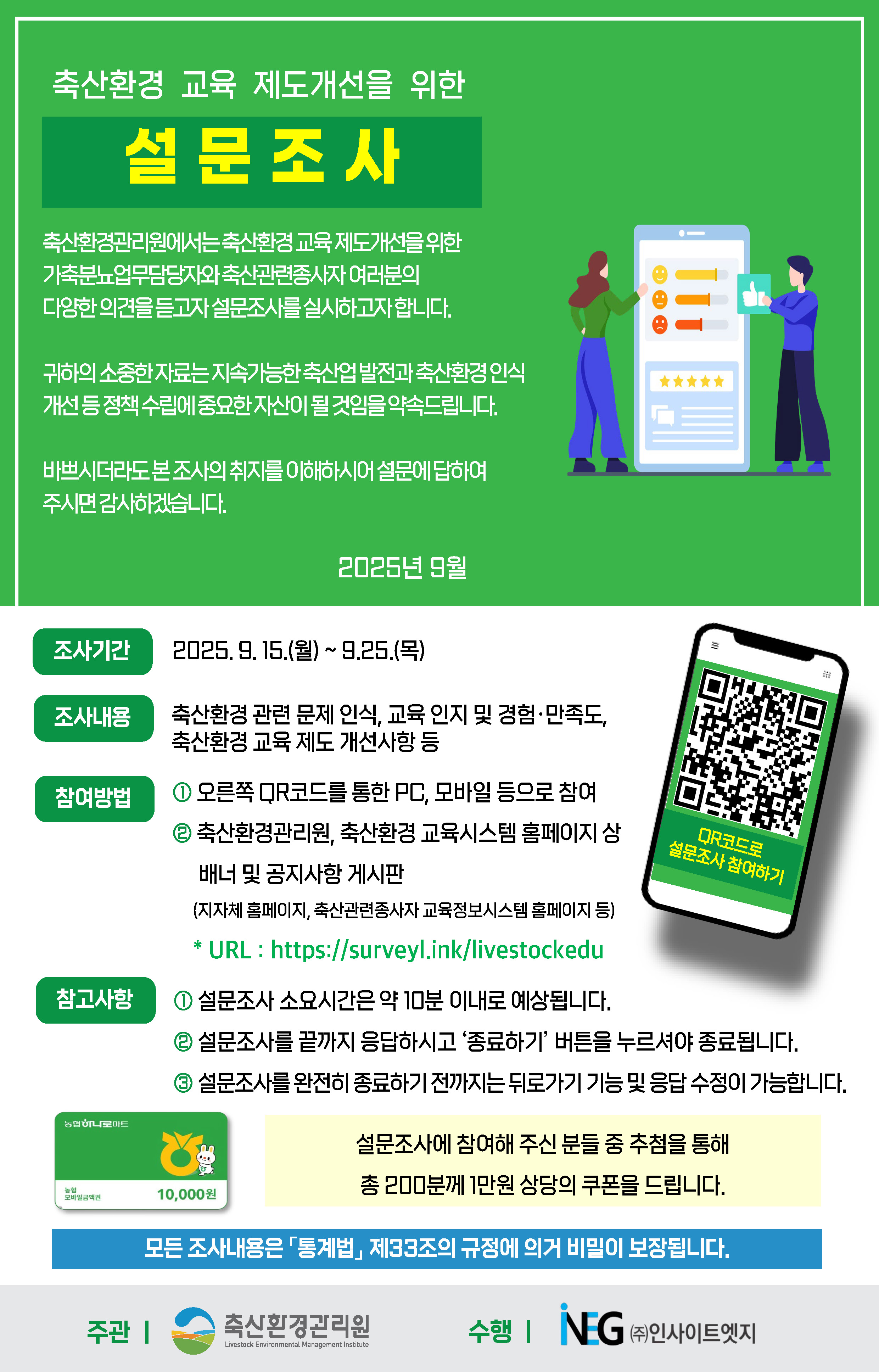 축산환경 교육 제도개선을 위한 설문조사 축산환경관리원에서는 축산환경 교육 제도개선을 위한 가축분뇨업무담당자와 축산관련종사자 여러분의 다양한 의견을 듣고자 설문조사를 실시하고자 합니다. 귀하의 소중한 자료는 지속가능한 축산업 발전과 축산환경 인식 개선 등 정책 수립에 중요한 자산이 될 것임을 약속드립니다. 바쁘시더라도 본 조사의 취지를 이해하시어 설문에 답하여 주시면 감사하겠습니다. 조사기간: 2025년 9월 15.(월) ~ 9. 25.(목) / 조사내용: 축산환경 관련 문제 인식, 교육 인지 및 경험·만족도, 축산환경 교육 제도 개선사항 등 / 참여방법: ① 오른쪽 QR코드를 통한 PC, 모바일 등으로 참여 ② 축산환경관리원, 축산환경 교육시스템 홈페이지 상 배너 및 공지사항 게시판(지자체 홈페이지, 축산관련종사자 교육정보시스템 홈페이지 등) URL : https://surveyl.ink/livestockedu / 참고사항: 설문조사 소요시간은 약 10분 이내로 예상됩니다. 설문조사를 끝까지 응답하시고 ‘종료하기’ 버튼을 누르셔야 종료됩니다. 설문조사를 완전히 종료하기 전까지는 뒤로가기 기능 및 응답 수정이 가능합니다. 설문조사에 참여해 주신 분들 중 추첨을 통해 총 200분께 1만원 상당의 쿠폰을 드립니다. 모든 조사내용은 『통계법』 제33조의 규정에 의거 비밀이 보장됩니다. 주관 : 축산환경관리원 수행 : ㈜인사이트엠지
