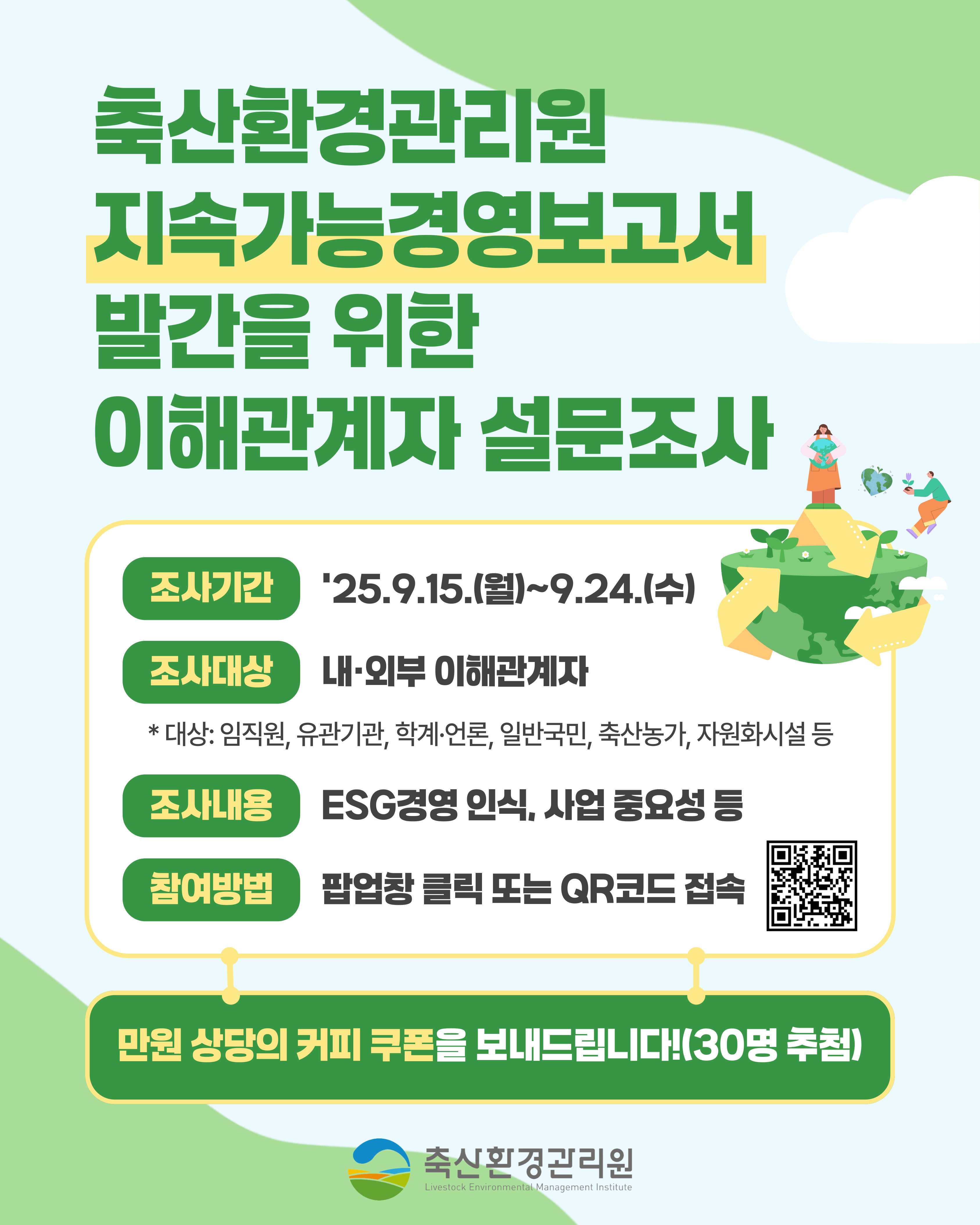 축산환경관리원 지속가능경영보고서 발간을 위한 이해관계자 설문조사, 조사기간: '25.9.15.(월)~9.24.(수), 조사대상: 내·외부 이해관계자 *대상: 임직원, 유관기관, 학계·언론, 일반국민, 축산농가, 자원화시설 등, 조사내용: ESG경영 인식, 사업 중요성 등, 참여방법: 팝업창 클릭 또는 QR코드 접속, 만원 상당의 커피 쿠폰을 보내드립니다!(30명 추첨), 축산환경관리원