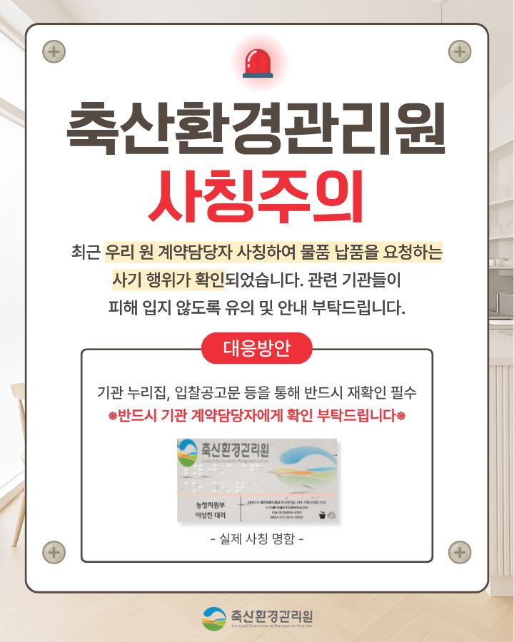 “축산환경관리원 직원” 사칭 보이스피싱 사례 안내문 / 최근 우리 원을 사칭하여 물품 공급 등 계약 체결을 하려는 보이스피싱 사기사례가 발생하였습니다. 사기 수법은 직원 명함 도용, 전화 및 공문 등을 통해 신뢰를 확보한 후 업체에 물품 대납을 요구하는 방법을 사용하고 있습니다. 축산환경관리원 직원은 어떠한 경우에도 물품대납이나 금전을 요구하지 않으니 보이스피싱 피해를 입지 않도록 각별히 유의하시기 바랍니다./ 사기 사례 - 000 업체 대표는 최근 축산환경관리원 경영지원팀 담당자로부터 전화 연락을 받음 - 경영지원팀 담당자는 기존 거래처(유령기업)에서 납품받는 품목의 공급단가가     급작스럽게 인상되어, 구매에 어려움이 있음을 호소 - 이에 000업체(피해 업체) 대표가 해당 거래처 담당자(유령기업 공모자)에게 연락하여, 기존 거래처(유령기업)에서 보유중인 재고 물품 단가를 협의·구매하여, 비교적 싼 가격으로 경영지원팀(사칭)에 납품해줄 것(물품대납)을 요구 - (참고) 발송공문