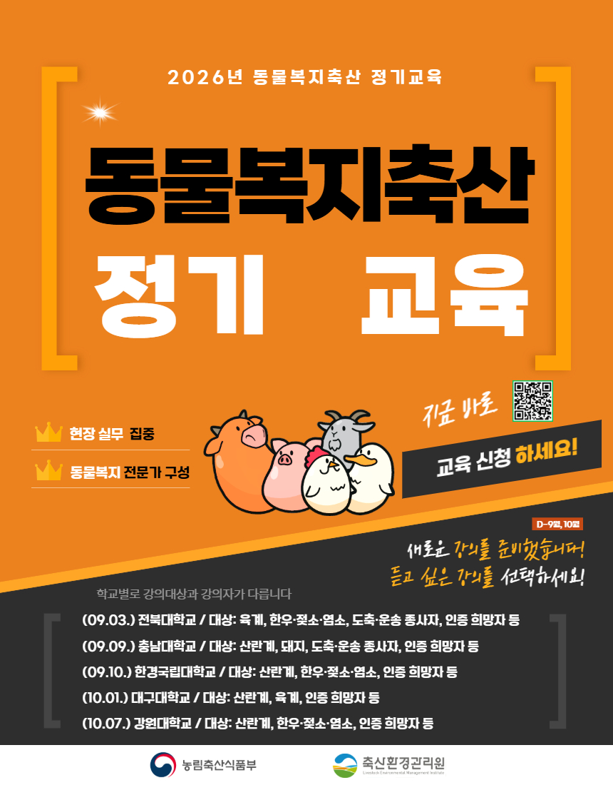 2026년 동물복지축산 정기교육  동물복지축산 정기 교육  현장 실무 집중 동물복지 전문가 구성  지금 바로 교육 신청 하세요!  D-9월, 10월 새로운 강의를 준비했습니다! 듣고 싶은 강의를 선택하세요!  학교별로 강의대상과 강의자가 다릅니다 (09.03.) 전북대학교 / 대상: 육계, 한우·젖소·염소, 도축·운송 종사자, 인증 희망자 등 (09.09.) 충남대학교 / 대상: 산란계, 돼지, 도축·운송 종사자, 인증 희망자 등 (09.10.) 한경국립대학교 / 대상: 산란계, 한우·젖소·염소, 인증 희망자 등 (10.01.) 대구대학교 / 대상: 산란계, 육계, 인증 희망자 등 (10.07.) 강원대학교 / 대상: 산란계, 한우·젖소·염소, 인증 희망자 등  농림축산식품부 축산환경관리원