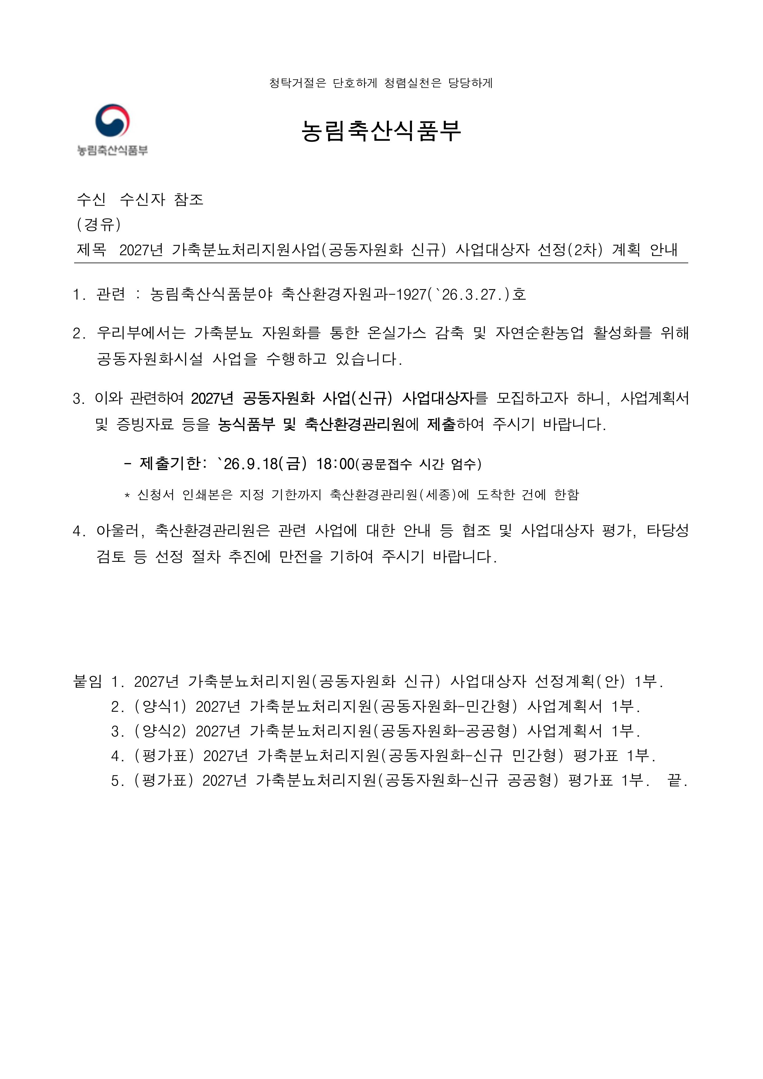 농림축산식품부 청탁거절은 단호하게 청렴실천은 당당하게  수신 수신자 참조 (경유) 제목 2027년 가축분뇨처리지원사업(공동자원화 신규) 사업대상자 선정(2차) 계획 안내  관련 : 농림축산식품분야 축산환경자원과-1927(`26.3.27.)호  우리부에서는 가축분뇨 자원화를 통한 온실가스 감축 및 자연순환농업 활성화를 위해 공동자원화시설 사업을 수행하고 있습니다.  이와 관련하여 2027년 공동자원화 사업(신규) 사업대상자를 모집하고자 하니, 사업계획서 및 증빙자료 등을 농식품부 및 축산환경관리원에 제출하여 주시기 바랍니다.  제출기한: `26.9.18(금) 18:00 (공문접수 시간 엄수)  신청서 인쇄본은 지정 기한까지 축산환경관리원(세종)에 도착한 건에 한함  아울러, 축산환경관리원은 관련 사업에 대한 안내 등 협조 및 사업대상자 평가, 타당성 검토 등 선정 절차 추진에 만전을 기하여 주시기 바랍니다.  붙임2027년 가축분뇨처리지원(공동자원화 신규) 사업대상자 선정계획(안) 1부.  (양식1) 2027년 가축분뇨처리지원(공동자원화 민간형) 사업계획서 1부.  (양식2) 2027년 가축분뇨처리지원(공동자원화-공공형) 사업계획서 1부.  (평가표) 2027년 가축분뇨처리지원(공동자원화 신규 민간형) 평가표 1부.  (평가표) 2027년 가축분뇨처리지원(공동자원화-신규 공공형) 평가표 1부. 끝.  농림축산식품부장관  수신자: 서울특별시장(물재생시설과장), 전남광주통합특별시장(축산정책과장), 부산광역시장(농축산유통과장), 대구광역시장(농산유통과장), 인천광역시장(농축산과장), 대전광역시장(농생명정책과장), 울산광역시장(농축산과장), 세종특별자치시장(동물정책과장), 경기도지사(축산정책과장), 강원특별자치도지사(축산과장), 충청북도지사(축수산과장), 충청남도지사(축산정책과장), 전북특별자치도지사(축산과장), 경상북도지사(축산정책과장), 경상남도지사(축산과장), 제주특별자치도지사(친환경축산정책과장), 재단법인 축산환경관리원장, 농협경제지주 대표이사  주무관 박지현  사무관   손효림  축산환경자원과장 시행 축산환경자원과 -4517 (2026. 8. 25.)  대결 2026.8.25. 전결 접수 우 30110 세종특별자치시 다솜2로 94, 정부세종청사5동 359호 (어진동) / http://www.mafra.go.kr 전화번호 044-201-2363  팩스번호 044-863-9218  / bjh90@korea.kr / 대국민 공개  국민과 함께하는 농업, 희망을 실현하는 농촌 