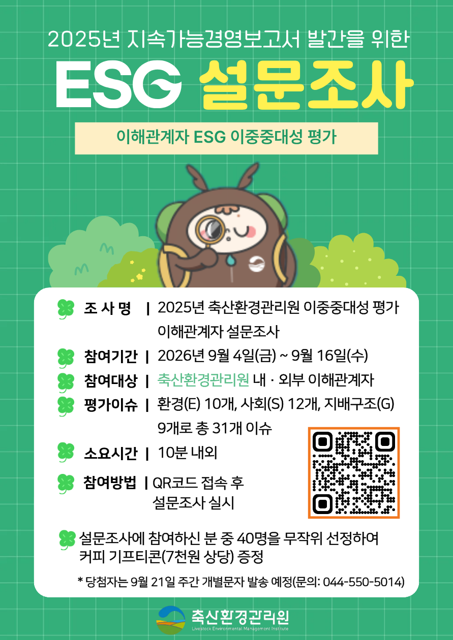 이해관계자 ESG 이중중대성 평가 조사명 | 2025년 축산환경관리원 이중중대성 평가 이해관계자 설문조사 참여기간 | 2026년 9월 4일(금) ~ 9월 16일(수) 참여대상 | 축산환경관리원 내·외부 이해관계자 평가이슈 | 환경(E) 10개, 사회(S) 12개, 지배구조(G) 9개로 총 31개 이슈 소요시간 | 10분 내외 참여방법 | QR코드 접속 후 설문조사 실시 설문조사에 참여하신 분 중 40명을 무작위 선정하여 커피 기프티콘(7천원 상당) 증정 * 당첨자는 9월 21일 주간 개별문자 발송 예정(문의: 044-550-5014) 축산환경관리원 Livestock Environmental Management Institute