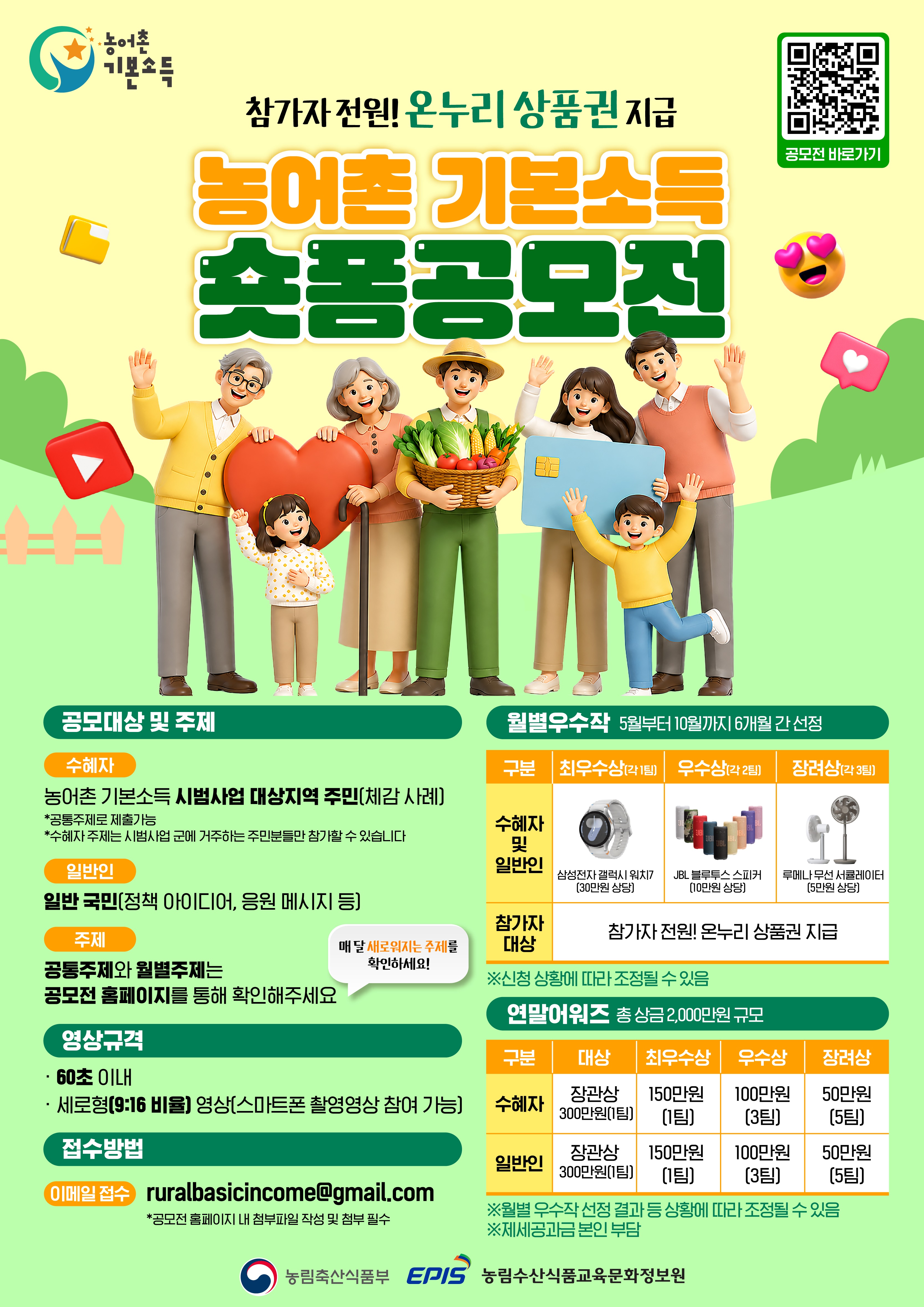 농어촌 기본소득참가자 전원! 온누리 상품권 지급공모전 바로가기 (QR코드)농어촌 기본소득 숏폼공모전공모대상 및 주제수혜자농어촌 기본소득 시범사업 대상지역 주민(체감 사례)*공통주제로 제출가능*수혜자 주제는 시범사업 군에 거주하는 주민분들만 참가할 수 있습니다일반인일반 국민(정책 아이디어, 응원 메시지 등)주제공통주제와 월별주제는 공모전 홈페이지를 통해 확인해주세요(매 달 새로워지는 주제를 확인하세요!)영상규격60초 이내세로형(9:16 비율) 영상(스마트폰 촬영영상 참여 가능)접수방법이메일 접수: ruralbasicincome@gmail.com*공모전 홈페이지 내 첨부파일 작성 및 첨부 필수월별우수작 (5월부터 10월까지 6개월 간 선정)구분최우수상(각 1팀)우수상(각 2팀)장려상(각 3팀)수혜자 및 일반인삼성전자 갤럭시 워치7 (30만원 상당)JBL 블루투스 스피커 (10만원 상당)루메나 무선 서큘레이터 (5만원 상당)참가자 대상참가자 전원! 온누리 상품권 지급*신청 상황에 따라 조정될 수 있음연말어워즈 (총 상금 2,000만원 규모)구분대상최우수상우수상장려상수혜자장관상 300만원(1팀)150만원(1팀)100만원(3팀)50만원(5팀)일반인장관상 300만원(1팀)150만원(1팀)100만원(3팀)50만원(5팀)*월별 우수작 선정 결과 등 상황에 따라 조정될 수 있음*제세공과금 본인 부담농림축산식품부 | EPIS 농림수산식품교육문화정보원